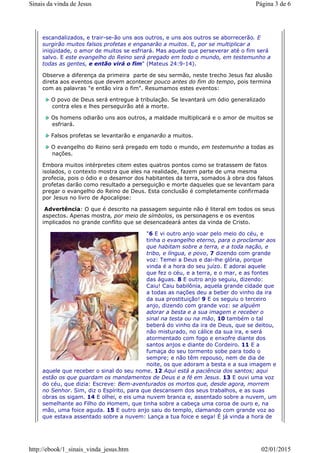 escandalizados, e trair-se-ão uns aos outros, e uns aos outros se aborrecerão. E
surgirão muitos falsos profetas e enganarão a muitos. E, por se multiplicar a
iniqüidade, o amor de muitos se esfriará. Mas aquele que perseverar até o fim será
salvo. E este evangelho do Reino será pregado em todo o mundo, em testemunho a
todas as gentes, e então virá o fim" (Mateus 24:9-14).
Observe a diferença da primeira parte de seu sermão, neste trecho Jesus faz alusão
direta aos eventos que devem acontecer pouco antes do fim do tempo, pois termina
com as palavras "e então vira o fim". Resumamos estes eventos:
O povo de Deus será entregue à tribulação. Se levantará um ódio generalizado
contra eles e lhes perseguirão até a morte.
Os homens odiarão uns aos outros, a maldade multiplicará e o amor de muitos se
esfriará.
Falsos profetas se levantarão e enganarão a muitos.
O evangelho do Reino será pregado em todo o mundo, em testemunho a todas as
nações.
Embora muitos intérpretes citem estes quatros pontos como se tratassem de fatos
isolados, o contexto mostra que eles na realidade, fazem parte de uma mesma
profecia, pois o ódio e o desamor dos habitantes da terra, somados à obra dos falsos
profetas darão como resultado a perseguição e morte daqueles que se levantam para
pregar o evangelho do Reino de Deus. Esta conclusão é completamente confirmada
por Jesus no livro de Apocalipse:
Advertência: O que é descrito na passagem seguinte não é literal em todos os seus
aspectos. Apenas mostra, por meio de símbolos, os personagens e os eventos
implicados no grande conflito que se desencadeará antes da vinda de Cristo.
"6 E vi outro anjo voar pelo meio do céu, e
tinha o evangelho eterno, para o proclamar aos
que habitam sobre a terra, e a toda nação, e
tribo, e língua, e povo, 7 dizendo com grande
voz: Temei a Deus e dai-lhe glória, porque
vinda é a hora do seu juízo. E adorai aquele
que fez o céu, e a terra, e o mar, e as fontes
das águas. 8 E outro anjo seguiu, dizendo:
Caiu! Caiu babilônia, aquela grande cidade que
a todas as nações deu a beber do vinho da ira
da sua prostituição! 9 E os seguiu o terceiro
anjo, dizendo com grande voz: se alguém
adorar a besta e a sua imagem e receber o
sinal na testa ou na mão, 10 também o tal
beberá do vinho da ira de Deus, que se deitou,
não misturado, no cálice da sua ira, e será
atormentado com fogo e enxofre diante dos
santos anjos e diante do Cordeiro. 11 E a
fumaça do seu tormento sobe para todo o
sempre; e não têm repouso, nem de dia de
noite, os que adoram a besta e a sua imagem e
aquele que receber o sinal do seu nome. 12 Aqui está a paciência dos santos; aqui
estão os que guardam os mandamentos de Deus e a fé em Jesus. 13 E ouvi uma voz
do céu, que dizia: Escreve: Bem-aventurados os mortos que, desde agora, morrem
no Senhor. Sim, diz o Espírito, para que descansem dos seus trabalhos, e as suas
obras os sigam. 14 E olhei, e eis uma nuvem branca e, assentado sobre a nuvem, um
semelhante ao Filho do Homem, que tinha sobre a cabeça uma coroa de ouro e, na
mão, uma foice aguda. 15 E outro anjo saiu do templo, clamando com grande voz ao
que estava assentado sobre a nuvem: Lança a tua foice e sega! É já vinda a hora de
Página 3 de 6Sinais da vinda de Jesus
02/01/2015http://ebook/1_sinais_vinda_jesus.htm
 