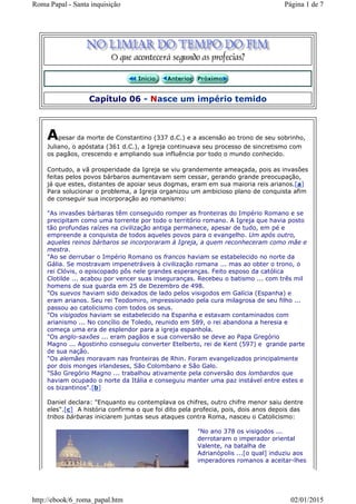 Capítulo 06 - Nasce um império temido
Apesar da morte de Constantino (337 d.C.) e a ascensão ao trono de seu sobrinho,
Juliano, o apóstata (361 d.C.), a Igreja continuava seu processo de sincretismo com
os pagãos, crescendo e ampliando sua influência por todo o mundo conhecido.
Contudo, a vã prosperidade da Igreja se viu grandemente ameaçada, pois as invasões
feitas pelos povos bárbaros aumentavam sem cessar, gerando grande preocupação,
já que estes, distantes de apoiar seus dogmas, eram em sua maioria reis arianos.[a]
Para solucionar o problema, a Igreja organizou um ambicioso plano de conquista afim
de conseguir sua incorporação ao romanismo:
"As invasões bárbaras têm conseguido romper as fronteiras do Império Romano e se
precipitam como uma torrente por todo o território romano. A Igreja que havia posto
tão profundas raízes na civilização antiga permanece, apesar de tudo, em pé e
empreende a conquista de todos aqueles povos para o evangelho. Um após outro,
aqueles reinos bárbaros se incorporaram à Igreja, a quem reconheceram como mãe e
mestra.
"Ao se derrubar o Império Romano os francos haviam se estabelecido no norte da
Gália. Se mostravam impenetráveis à civilização romana ... mas ao obter o trono, o
rei Clóvis, o episcopado pôs nele grandes esperanças. Feito esposo da católica
Clotilde ... acabou por vencer suas inseguranças. Recebeu o batismo ... com três mil
homens de sua guarda em 25 de Dezembro de 498.
"Os suevos haviam sido deixados de lado pelos visigodos em Galícia (Espanha) e
eram arianos. Seu rei Teodomiro, impressionado pela cura milagrosa de seu filho ...
passou ao catolicismo com todos os seus.
"Os visigodos haviam se estabelecido na Espanha e estavam contaminados com
arianismo ... No concílio de Toledo, reunido em 589, o rei abandona a heresia e
começa uma era de esplendor para a igreja espanhola.
"Os anglo-saxões ... eram pagãos e sua conversão se deve ao Papa Gregório
Magno ... Agostinho conseguiu converter Etelberto, rei de Kent (597) e grande parte
de sua nação.
"Os alemães moravam nas fronteiras de Rhin. Foram evangelizados principalmente
por dois monges irlandeses, São Colombano e São Galo.
"São Gregório Magno ... trabalhou ativamente pela conversão dos lombardos que
haviam ocupado o norte da Itália e conseguiu manter uma paz instável entre estes e
os bizantinos".[b]
Daniel declara: "Enquanto eu contemplava os chifres, outro chifre menor saiu dentre
eles".[c] A história confirma o que foi dito pela profecia, pois, dois anos depois das
tribos bárbaras iniciarem juntas seus ataques contra Roma, nasceu o Catolicismo:
"No ano 378 os visigodos ...
derrotaram o imperador oriental
Valente, na batalha de
Adrianópolis ...[o qual] induziu aos
imperadores romanos a aceitar-lhes
Página 1 de 7Roma Papal - Santa inquisição
02/01/2015http://ebook/6_roma_papal.htm
 