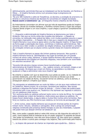 definitivamente, permitindo-lhes que se instalassem ao Sul de Danúbio, em Panônia e
Mésia ... O Império Romano entrou num processo largo e progressivo de
desintegração...
"No ano 380 mediante o edito de Tessalônica, se decretou a proibição do arianismo no
Oriente e a doutrina ortodoxa de Atanásio foi convertida em religião do Estado.
Nascia assim o Catolicismo".[d] (A fotografia mostra a Basílica de São Pedro).
Os historiadores concordam em afirmar que por trás da espantosa queda do Império
Romano, devido às invasões bárbaras, o Pontífice romano tomou o lugar dos antigos
Césares dando origem a um novo Império, o qual chegou a governar completamente
a Europa:
"... Enquanto a administração do Império Romano se desmoronou por todo o
Ocidente. Fato que se iniciou antes das invasões dos bárbaros - o Papado se
converteu na instituição mais estável da Itália, e em muitas questões assumiu o papel
dos antigos imperadores ... O Papado não é mais que o espectro do desaparecido
Império Romano e sua coroa se apoia sobre a tumba daquele império. O Papa herdou
da Roma pagã a ostentação dos trajes, cerimônias e instâncias administrativas. Não
somente era o líder cristão e o protetor da religião ortodoxa, mas também a semente
da civilização romana que se alçava contra a grande massa de invasores bárbaros".
[e]
"Sob o Império Romano os papas não tinham poderes temporais. Mas quando o
Império Romano havia se desintegrado e seu lugar foi tomado por um grande
número de reinos rudes, bárbaros, a Igreja Católica Romana não somente chegou a
ser independente dos Estados em assuntos religiosos, mas também a ter autoridade
em assuntos seculares".[f]
"Durante três séculos a Igreja romana havia transformado a organização
administrativa do Império Romano ... Seu palácio romano, em Letram, chegou a ser
o novo senado. Os bispos que viviam em Roma, os sacerdotes e os diáconos,
ajudavam o Papa a administrar este novo Império".[g]
No entanto a rapidez com que se desenrolou sua subida ao poder, se viu rodeada de
grandes obstáculos, pois três reinos bárbaros incluindo os hérulos que ainda
governavam na cidade de Roma, recusaram tornar-se católicos, como os demais, e
ameaçavam destruir o Império que nascia:
"Os ostrogodos se estabeleceram ao norte da Itália e um de seus mais notáveis reis
foi Teodorico. Mesmo ariano, foi a princípio, favorável aos católicos. Mas causas
políticas e religiosas lhe fizeram mudar de atitude ... Como o Papa não pudera pedir
consciente tudo o que queria o rei, Teodorico o fez apressar seu regresso e colocá-lo
em um calabouço onde morreu.
"Em nenhuma parte os católicos sofreram tanto como no norte da África. Foi invadida
pelos vândalos por ordem de Gensérico, chefe ariano que odiava os católicos. Os
bispos foram desterrados, e alguns deles e muitos fiéis mortos entre tormentos. Mais
feroz se mostrou seu filho Humerico que redobrou os horrores da perseguição".[h]
"...Entre outras, estas nações bárbaras que ocupavam diversas partes do Império
tinham nome: hérulos, vândalos e ostrogodos. Ante o perigo de contaminação
religiosa constituída pela presença destes hereges no seio da cristandade, o papado
não podia mais que desejar eliminar tal obstáculo".[i]
Mas, como podia o papado destruir estes três reinos se não dispunha de exército? E
mais, como poderia fazê-lo tratando-se de um poder religioso? A resposta de Daniel:
"Seu poder se fortalecerá; mas não com força própria".[j] Isto indica que o papado
haveria de utilizar a outros para conseguir seu objetivo, fato confirmado pela história:
"... os bispos não paravam de chamar ao imperador para ajudá-los... Sobre a
Página 2 de 7Roma Papal - Santa inquisição
02/01/2015http://ebook/6_roma_papal.htm
 