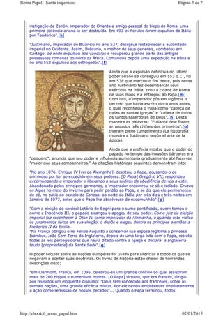 instigação de Zenón, imperador do Oriente e amigo pessoal do bispo de Roma, uma
primeira potência ariana ia ser destruída. Em 493 os hérulos foram expulsos da Itália
por Teodorico".[k]
"Justiniano, imperador de Bizâncio no ano 527, desejava restabelecer a autoridade
imperial no Ocidente. Assim, Belisário, o melhor de seus generais, combateu em
Cartago, de onde expulsou aos vândalos e recuperou grande parte das antigas
possessões romanas do norte da África. Comandou depois uma expedição na Itália e
no ano 553 expulsou aos ostrogodos".[l]
Ainda que a expulsão definitiva do último
poder ariano se conseguiu em 553 d.C., foi
em 538 que marcou o fim deste, pois nesse
ano Justiniano fez desembarcar seus
exércitos na Itália, tirou a cidade de Roma
de suas mãos e a entregou ao Papa.[m]
Com isto, o imperador pôs em vigência o
decreto que havia escrito cinco anos antes,
o qual reconhecia o Papa como "cabeça de
todas as santas igrejas" e "cabeça de todos
os santos sacerdotes de Deus".[n] Desta
maneira as palavras: "E diante dele foram
arrancados três chifres dos primeiros",[o]
tiveram pleno cumprimento (La fotografía
muestra a Justiniano según el arte de la
época).
Ainda que a profecia mostre que o poder do
papado no tempo das invasões bárbaras era
"pequeno", anuncia que seu poder e influência aumentaria gradualmente até fazer-se
"maior que seus companheiros." As citações históricas seguintes demonstram isto:
"No ano 1076, Enrique IV [rei da Alemanha], destituiu o Papa, acusando-o de
criminoso por ter se excedido em seus poderes. [O Papa] Gregório VII, respondeu
excomungando o imperador e liberando a seus súditos da obediência devida a este.
Abandonado pelos príncipes germanos, o imperador encontrou-se só e isolado. Cruzou
os Alpes no meio do inverno para pedir perdão ao Papa, e se diz que ele permaneceu
de pé, no pátio do castelo de Canosa, ao norte da Itália por três dias e três noites em
Janeiro de 1077, antes que o Papa lhe absolvesse de excomunhão".[p]
"Com a eleição do cardeal Lotário de Segni para o sumo pontificado, quem tomou o
nome e Inocêncio III, o papado alcançou o apogeu de seu poder. Como juiz da eleição
imperial fez reconhecer a Oton IV como imperador da Alemanha, e quando este violou
os juramentos feitos em sua eleição, o depôs e elegeu dentre os príncipes alemães a
Frederico II da Sicília.
"Na França obrigou o rei Felipe Augusto a conservar sua esposa legítima a princesa
Isambur. João Sem Terra da Inglaterra, depois de uma larga luta com o Papa, retrata
todas as leis perseguidoras que havia ditado contra a Igreja e declara a Inglaterra
feudo [propriedade] da Santa Sede".[q]
O poder secular sobre as nações européias foi usado para silenciar a todos os que se
negavam a aceitar suas doutrinas. Os livros de história estão cheios de horrendas
descrições disto:
"Em Clermont, França, em 1095, celebrou-se um grande concílio ao qual assistiram
mais de 200 bispos e numerosos nobres. [O Papa] Urbano, que era francês, dirigiu
aos reunidos um eloqüente discurso: "Deus tem concedido aos franceses, sobre as
demais nações, uma grande eficácia militar. Por ele deveis empreender imediatamente
a ação como remissão de nossos pecados"... Quando o Papa terminou, todos
Página 3 de 7Roma Papal - Santa inquisição
02/01/2015http://ebook/6_roma_papal.htm
 