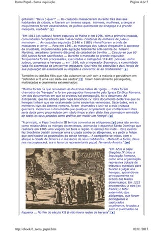 gritaram: "Deus o quer!" ... Os cruzados massacraram durante três dias aos
habitantes da cidade, e fizeram um imenso saque. Homens, mulheres, crianças e
muçulmanos foram assassinados; os judeus queimados na sinagoga e a grande
mesquita, roubada".[r]
"Em 1012 [os judeus] foram expulsos de Mainz e em 1096, com a primeira cruzada,
comunidades completas foram massacradas. Centenas de milhares de judeus
morreram ... As cruzadas seguintes (1146 e 1189) intensificaram a onda de
massacres e terror ... Para em 1391, as matanças dos judeus chegassem à apoteose
da crueldade, impulsionadas pela agitação fatalmente anti-semita de Ferrant
Martínez, arcediano [primeiro diácono] da catedral de Sevilha ... Calcula-se que 60
000 judeus foram sacrificados ... Durante o mandato do grande inquisidor
Torquemada foram processadas, executadas e castigadas 114 401 pessoas, entre
judeus, conversos e hereges ... em 1616, sob o imperador Susneyos, a comunidade
judia foi acometida de um terrível massacre. Seu reino foi destruído e dois terços de
sua população foi assassinada ou forçada a converter-se ao cristianismo".[s]
Também os cristãos fiéis que não quiseram se unir com a maioria e persistiram em
"defender a fé uma vez dada aos santos",[t] foram terrivelmente perseguidos,
maltratados e cruelmente exterminados:
"Muitos foram os que recusaram as doutrinas falsas da Igreja ... Estes foram
chamados de "hereges" e foram perseguidos ferozmente pela Igreja Católica Romana.
Um dos documentos em que se ordenou tal perseguição, foi o desumano Ad
Extirpanda, que foi editado pelo Papa Inocêncio IV. Este documento declarava que os
hereges tinham que ser exatamente como serpentes venenosas. Sacerdotes, reis e
membros civis do sistema romano, foram chamados a unir-se a esta cruzada
guerreira. Declarava o documento que qualquer propriedade que confiscassem lhes
seria dada como propriedade com título limpo e além disto lhes prometiam remissão
de todos os seus pecados como prêmio por matar um herege".[u]
"A princípio, o Papa Inocêncio III tentou converter os albigenses,[v] para isto enviou
como missionários os monges cistercienses, animando o espanhol Santo Domingo que
realizara em 1205 uma viagem por toda a região. O esforço foi inútil... Este evento
fez Inocêncio decidir convocar uma cruzada contra os albigenses, e a pedir a Felipe
que confiscasse as possessões do conde herege... A campanha se iniciou com o
ataque à cidade de Bíziers e o massacre de seus habitantes. `Matando a todos, Deus
nos recompensará, era o lema do representante papal, Fernando Amalric".[w]
"Em 1232 o papa
Gregório IX criou a
Inquisição Romana,
como uma organização
repressiva dotada de
tribunais especiais para
buscar e julgar aos
hereges, apoiando-se
principalmente na
ordem dos frades
dominicanos. Em 1223
encomendou a eles [os
frades] o total
extermínio dos
albigenses, que foram
perseguidos e
capturados
cruelmente, levados a
juízo e queimados na
fogueira ... No fim do século XII já não havia rastro de heresia".[x]
Página 4 de 7Roma Papal - Santa inquisição
02/01/2015http://ebook/6_roma_papal.htm
 