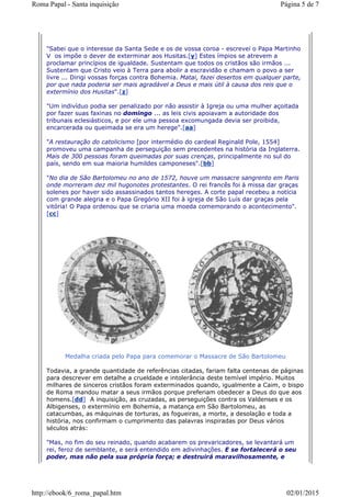 "Sabei que o interesse da Santa Sede e os de vossa coroa - escrevei o Papa Martinho
V os impõe o dever de exterminar aos Husitas.[y] Estes ímpios se atrevem a
proclamar princípios de igualdade. Sustentam que todos os cristãos são irmãos ...
Sustentam que Cristo veio à Terra para abolir a escravidão e chamam o povo a ser
livre ... Dirigi vossas forças contra Bohemia. Matai, fazei desertos em qualquer parte,
por que nada poderia ser mais agradável a Deus e mais útil à causa dos reis que o
extermínio dos Husitas".[z]
"Um indivíduo podia ser penalizado por não assistir à Igreja ou uma mulher açoitada
por fazer suas faxinas no domingo ... as leis civis apoiavam a autoridade dos
tribunais eclesiásticos, e por ele uma pessoa excomungada devia ser proibida,
encarcerada ou queimada se era um herege".[aa]
"A restauração do catolicismo [por intermédio do cardeal Reginald Pole, 1554]
promoveu uma campanha de perseguição sem precedentes na história da Inglaterra.
Mais de 300 pessoas foram queimadas por suas crenças, principalmente no sul do
país, sendo em sua maioria humildes camponeses".[bb]
"No dia de São Bartolomeu no ano de 1572, houve um massacre sangrento em Paris
onde morreram dez mil hugonotes protestantes. O rei francês foi à missa dar graças
solenes por haver sido assassinados tantos hereges. A corte papal recebeu a notícia
com grande alegria e o Papa Gregório XII foi à igreja de São Luís dar graças pela
vitória! O Papa ordenou que se criaria uma moeda comemorando o acontecimento".
[cc]
Medalha criada pelo Papa para comemorar o Massacre de São Bartolomeu
Todavia, a grande quantidade de referências citadas, fariam falta centenas de páginas
para descrever em detalhe a crueldade e intolerância deste temível império. Muitos
milhares de sinceros cristãos foram exterminados quando, igualmente a Caim, o bispo
de Roma mandou matar a seus irmãos porque preferiam obedecer a Deus do que aos
homens.[dd] A inquisição, as cruzadas, as perseguições contra os Valdenses e os
Albigenses, o extermínio em Bohemia, a matança em São Bartolomeu, as
catacumbas, as máquinas de torturas, as fogueiras, a morte, a desolação e toda a
história, nos confirmam o cumprimento das palavras inspiradas por Deus vários
séculos atrás:
"Mas, no fim do seu reinado, quando acabarem os prevaricadores, se levantará um
rei, feroz de semblante, e será entendido em adivinhações. E se fortalecerá o seu
poder, mas não pela sua própria força; e destruirá maravilhosamente, e
Página 5 de 7Roma Papal - Santa inquisição
02/01/2015http://ebook/6_roma_papal.htm
 