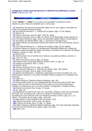 prosperará, e fará o que lhe aprouver; e destruirá os poderosos e o povo
santo" (Daniel 8:23, 24).
Clique "Voltar" ou "Back" na sua barra de navegação ou pressione a letra
respectiva, para voltar ao parágrafo que o enviou aqui.
[a] Seguidores da doutrina do sacerdote egípcio Arrio, que negava a divindade de
Cristo e era grande inimigo da Igreja.
[b] Juan Manuel Pacheco S. J., Historia de la Iglesia, págs. 72-76, Bedout.
[c] Daniel 7:8.
[d] Historia Universal, tomo 8, págs. 158,161, Nauta.
[e] Historia Universal, tomo 9, pág. 12, Nauta. (Uma declaração similar aparece no
livro The Papal Monarchy, págs. 45,46, do sacerdote católico William Francis Barry).
[f] The Papacy and World Affairs, pág. 1, University of Chicago Press.
[g] Malachi Martin (Ex Sacerdote Jesuíta),The Decline and Fall of the Roman Church,
pág. 105.
[h] Juan Manuel Pacheco S. J., Historia de la Iglesia, págs. 69,70, Bedout.
[i] Antolín Diestre Gil (Doutor em teologia pela Faculdade Católica de Teologia de
Barcelona e pela Faculdade de Salève na França). El sentido de la historia y la palabra
profética, volumen 2, pág. 130, Clie.
[j] Daniel 8:24.
[k] Antolín Diestre Gil, El sentido de la historia y la palabra profética, volumen 2,
pág. 130-131, Clie.
[l] Historia Universal, tomo 9, pág. 13, Nauta.
[m] Charles Diehl, Cambridge Medieval History, tomo. 2, pág. 15.
[n] Código de Justiniano, libro 1, título 1.
[o] Daniel 7:8,20.
[p] Historia Universal, tomo 9, pág. 23, Nauta.
[q] Juan Manuel Pacheco S.J., Historia de la Iglesia, pág. 108, Bedout.
[r] Historia Universal, tomo 9, págs. 76,78, Nauta.
[s] Apartes de Reflexiones y Trasfondo, publicações da Tribuna Israelita, art. Los
Ashkenazitas, Sfarad II y Los judíos de Etiopía (Podes consegui-lo na sinagoga mais
próxima).
[t] Judas 1:3.
[u] Ralph Woodrow, Babilonia Misterio Religioso, pág. 162.
[v] Denominados assim por seu estabelecimento na zona francesa de Albi. Este
grupo, ainda que não se encontrasse livre de todos os erros transmitidos pela
tradição, se caracterizou por uma vida humilde e consagrada à vontade de Deus.
[w] Historia Universal, tomo 9, pág. 37, Nauta.
[x] Id., pág. 38.
[y] Seguidores da doutrina de Juan Hus, sacerdote, teólogo e reitor da Universidade
de Praga, que na tentativa de reformar a Igreja foi sentenciado à morte em
Constanza em 6 de Julho de 1415 (ver Historia Universal, tomo 9, pág. 112, 113,
Nauta; El Conflicto de los Siglos, págs. 104-128).
[z] Papa Martín V, Bula dirigida al rey de Polonia, 1427.
[aa] Historia Universal, tomo 9, pág. 19, Nauta.
[bb] Historia Universal, tomo 10, pág. 71, Nauta.
[cc] Ralph Woodrow, Babilonia Misterio Religioso, pág. 167 (veja descrição ampliada
do evento em El Conflicto de los Siglos, págs. 315-316).
[dd] Atos 5:29.
Página 6 de 7Roma Papal - Santa inquisição
02/01/2015http://ebook/6_roma_papal.htm
 