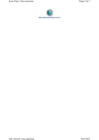 2001/05©JesusVoltara.com.br
Página 7 de 7Roma Papal - Santa inquisição
02/01/2015http://ebook/6_roma_papal.htm
 