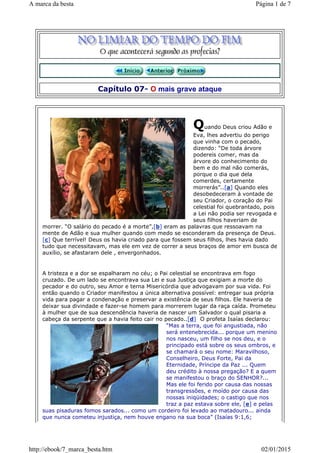 Capítulo 07- O mais grave ataque
Quando Deus criou Adão e
Eva, lhes advertiu do perigo
que vinha com o pecado,
dizendo: “De toda árvore
podereis comer, mas da
árvore do conhecimento do
bem e do mal não comerás,
porque o dia que dela
comerdes, certamente
morrerás”..[a] Quando eles
desobedeceram à vontade de
seu Criador, o coração do Pai
celestial foi quebrantado, pois
a Lei não podia ser revogada e
seus filhos haveriam de
morrer. “O salário do pecado é a morte”,[b] eram as palavras que ressoavam na
mente de Adão e sua mulher quando com medo se esconderam da presença de Deus.
[c] Que terrível! Deus os havia criado para que fossem seus filhos, lhes havia dado
tudo que necessitavam, mas ele em vez de correr a seus braços de amor em busca de
auxílio, se afastaram dele , envergonhados.
A tristeza e a dor se espalharam no céu; o Pai celestial se encontrava em fogo
cruzado. De um lado se encontrava sua Lei e sua Justiça que exigiam a morte do
pecador e do outro, seu Amor e terna Misericórdia que advogavam por sua vida. Foi
então quando o Criador manifestou a única alternativa possível: entregar sua própria
vida para pagar a condenação e preservar a existência de seus filhos. Ele haveria de
deixar sua divindade e fazer-se homem para morrerem lugar da raça caída. Prometeu
à mulher que de sua descendência haveria de nascer um Salvador o qual pisaria a
cabeça da serpente que a havia feito cair no pecado..[d] O profeta Isaías declarou:
“Mas a terra, que foi angustiada, não
será entenebrecida... porque um menino
nos nasceu, um filho se nos deu, e o
principado está sobre os seus ombros, e
se chamará o seu nome: Maravilhoso,
Conselheiro, Deus Forte, Pai da
Eternidade, Príncipe da Paz ... Quem
deu crédito à nossa pregação? E a quem
se manifestou o braço do SENHOR?...
Mas ele foi ferido por causa das nossas
transgressões, e moído por causa das
nossas iniqüidades; o castigo que nos
traz a paz estava sobre ele, [e] e pelas
suas pisaduras fomos sarados... como um cordeiro foi levado ao matadouro... ainda
que nunca cometeu injustiça, nem houve engano na sua boca” (Isaías 9:1,6;
Página 1 de 7A marca da besta
02/01/2015http://ebook/7_marca_besta.htm
 