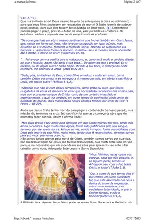 53:1,5,7,9).
Que maravilhoso amor! Deus mesmo haveria de entregar-se à dor e ao sofrimento
para que seus filhos pudessem ser resgatados da morte! O Justo haveria de padecer
pelos injustos, para que eles fossem feitos justiça de Deus nele. ,[g] Somente ele
poderia pagar o preço, pois só o Autor da visa, vale por todas as criaturas. Os
apóstolos relatam o seguinte acerca do cumprimento da profecia:
“De sorte que haja em vós o mesmo sentimento que houve também em Cristo Jesus,
que, sendo em forma de Deus, não teve por usurpação ser igual a Deus, mas
esvaziou-se a si mesmo, tomando a forma de servo, fazendo-se semelhante aos
homens; e, achado na forma de homem, humilhou-se a si mesmo, sendo obediente
até à morte, e morte de cruz” (Filipenses 2:5-8).
“... Foi levado como a ovelha para o matadouro; e, como está mudo o cordeiro diante
do que o tosquia, assim não abriu a sua boca... De quem diz isto o profeta? De si
mesmo, ou de algum outro? Então Filipe, abrindo a sua boca, e começando nesta
Escritura, lhe anunciou a Jesus” (Atos 8:32-35).
“Sede, pois, imitadores de Deus, como filhos amados; e andai em amor, como
também Cristo vos amou, e se entregou a si mesmo por nós, em oferta e sacrifício a
Deus, em cheiro suave” (Efésios 5:1,2).
“Sabendo que não foi com coisas corruptíveis, como prata ou ouro, que fostes
resgatados da vossa vã maneira de viver que por tradição recebestes dos vossos pais,
mas com o precioso sangue de Cristo, como de um cordeiro imaculado e
incontaminado, o qual, na verdade, em outro tempo foi conhecido, ainda antes da
fundação do mundo, mas manifestado nestes últimos tempos por amor de vós” (I
Pedro 1:18-20).
Ainda que Jesus Cristo tenha morrido para pagar a condenação do nosso pecado, sua
missão não terminou na cruz. Seu sacrifício foi apenas o começo da obra que ele
prometeu fazer por nós. Assim o afirma Paulo:
“Mas Deus prova o seu amor para conosco, em que Cristo morreu por nós, sendo nós
ainda pecadores. Logo muito mais agora, tendo sido justificados pelo seu sangue,
seremos por ele salvos da ira. Porque se nós, sendo inimigos, fomos reconciliados com
Deus pela morte de seu Filho, muito mais, tendo sido já reconciliados, seremos salvos
pela sua vida” (Romanos 5:8-10).
Não somos salvos apenas pela morte de Cristo, também somos salvos por sua vida,
por sua ressurreição! Se Jesus não tivesse ressuscitado, sua morte teria sido em vão
porque era necessário que ele ascendesse aos céus para apresentar-se ante o Pai
celestial como nosso Advogado, Intercessor e Sumo Sacerdote:
“Meus filhinhos, estas coisas vos
escrevo, para que não pequeis; e,
se alguém pecar, temos um
Advogado para com o Pai, Jesus
Cristo, o justo” (I João 2:1).
“Ora, a suma do que temos dito é
que temos um Sumo Sacerdote
tal, que está assentado nos céus à
destra do trono da majestade,
ministro do santuário, e do
verdadeiro tabernáculo, o qual o
Senhor fundou, e não o
homem”(Hebreus 8:1,2).
A Bíblia é clara: Apenas Jesus Cristo pode ser nosso Sumo Sacerdote e Mediador, só
Página 2 de 7A marca da besta
02/01/2015http://ebook/7_marca_besta.htm
 