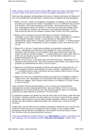 segar, porque a seara da terra está madura! 16 E aquele que estava assentado sobre
a nuvem meteu a sua foice à terra, e a terra foi segada" (Apocalipse 14:6-16).
Note que esta passagem de Apocalipse menciona os mesmos elementos de Mateus 24
com uma semelhança impressionante. Comparemos em detalhes as duas passagens:
Mateus 24:9 diz: "então os entregarão à tribulação, os matarão, e sereis odiados
por todos por causa do meu nome" e Apocalipse 14: 12,13. Refere-se aos que tem
a fé de Jesus. "Aqui está a paciência dos santos... Bem-aventurados os mortos
que, desde agora, morrem no Senhor". A causa de sua morte tem relação direta
com a adoração da "imagem" do versículo 9, pois segundo Apocalipse 13:15 a
esta haveria de permitir que falasse e fizesse matar a todo o que não a adorasse.
Mateus 24:9,12 assegura que para esta época se haverá "multiplicado a
iniqüidade" e que o povo de Deus será odiado por "todos". Apocalipse 14:9 fala de
uma entidade chamada "a besta", a qual aparece em Apocalipse 13:6-8
"blasfemando contra Deus" e fazendo "guerra contra os santos". E embora pareça
inacreditável, "todos os habitantes da terra" chegarão a estar de acordo com ela
(vs. 8).
Mateus 24:11 diz que "muitos falsos profetas se levantarão e enganarão a
muitos." Apocalipse 14:9 fala acerca da imposição da "marca da besta" e da
adoração a esta entidade "e a sua imagem" fatos que precisamente terão sua
origem na obra de um falso profeta: "... o falso profeta, que, diante dela, fizera os
sinais com que enganou os que receberam o sinal da besta e adoraram a sua
imagem"(Apocalipse 19:20).
Mateus 24:13 diz que "o que perseverar até o fim será salvo". Apocalipse 14:12,
falando do povo de Deus diz: "Aqui está a paciência dos santos; aqui estão os que
guardam os mandamentos de Deus e a fé em Jesus".
Mateus 24:14 falando da pregação da última mensagem de misericórdia, diz: "E
este evangelho do Reino será pregado em todo o mundo". Apocalipse 14:6 diz:
"... o evangelho eterno, para o proclamar aos que habitam sobre a terra, e a toda
nação, e tribo e língua, e povo".
Mateus 24:14 diz que imediatamente depois de pregar-se o Evangelho a todas as
nações "virá o fim". Apocalipse 14:16 apresenta esta mesma verdade ao dizer "...
e a terra foi segada"; pois o Senhor Jesus ensinou em Mateus 13:39 que "a ceifa
é o fim do mundo".
Todo o anterior confirma que Apocalipse é, em si mesmo uma extraordinária
ampliação dos eventos expostos pelo Senhor Jesus em Mateus 24:9-14 e que na
realidade são uma mesma profecia, por meio da qual podemos saber com exatidão
quão perto ou quão distante se encontra o "fim do mundo".
É importante ressaltar que apesar da vinda de Jesus estar muito perto, ainda não está
"às portas". Somente quando o mundo inteiro se unir contra o povo de Deus, quando
se decrete a morte sobre os que se negam prestar adoração a besta e a sua imagem
(lembre que são símbolos), poderemos saber com certeza que a vinda de Cristo é
iminente.
Amigo leitor, não permita que seu coração se angustie e desanime com o que diz esta
profecia. É certo que os que se neguem a adorar a besta e a sua imagem serão
perseguidos até as últimas conseqüências, mas também é certo que Deus é nosso
Pai, nos ama e não nos deixará sozinhos na prova:
"Dizei aos turbados de coração: Esforçai-vos e não temais; eis que o vosso Deus virá
com vingança, com recompensa de Deus; Ele virá e vos salvará." (Isaías 35:4).
Página 4 de 6Sinais da vinda de Jesus
02/01/2015http://ebook/1_sinais_vinda_jesus.htm
 