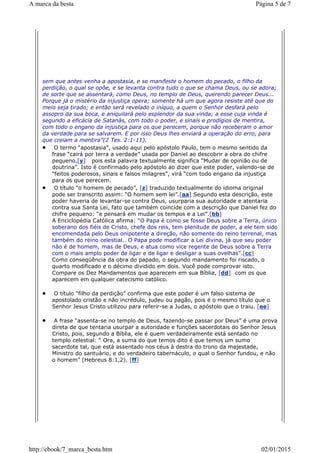 sem que antes venha a apostasia, e se manifeste o homem do pecado, o filho da
perdição, o qual se opõe, e se levanta contra tudo o que se chama Deus, ou se adora;
de sorte que se assentará, como Deus, no templo de Deus, querendo parecer Deus...
Porque já o mistério da injustiça opera; somente há um que agora resiste até que do
meio seja tirado; e então será revelado o iníquo, a quem o Senhor desfará pelo
assopro da sua boca, e aniquilará pelo esplendor da sua vinda; a esse cuja vinda é
segundo a eficácia de Satanás, com todo o poder, e sinais e prodígios de mentira,
com todo o engano da injustiça para os que perecem, porque não receberam o amor
da verdade para se salvarem. E por isso Deus lhes enviará a operação do erro, para
que creiam a mentira”(2 Tes. 2:1-11).
O termo “apostasia”, usado aqui pelo apóstolo Paulo, tem o mesmo sentido da
frase “cairá por terra a verdade” usada por Daniel ao descobrir a obra do chifre
pequeno,[y] pois esta palavra textualmente significa “Mudar de opinião ou de
doutrina”. Isto é confirmado pelo apóstolo ao dizer que este poder, valendo-se de
“feitos poderosos, sinais e falsos milagres”, virá “com todo engano da injustiça
para os que perecem.
O título “o homem de pecado”, [z] traduzido textualmente do idioma original
pode ser transcrito assim: “O homem sem lei”.[aa] Segundo esta descrição, este
poder haveria de levantar-se contra Deus, usurparia sua autoridade e atentaria
contra sua Santa Lei, fato que também coincide com a descrição que Daniel fez do
chifre pequeno: “e pensará em mudar os tempos e a Lei”.[bb]
A Enciclopédia Católica afirma: “O Papa é como se fosse Deus sobre a Terra, único
soberano dos fiéis de Cristo, chefe dos reis, tem plenitude de poder, a ele tem sido
encomendada pelo Deus onipotente a direção, não somente do reino terrenal, mas
também do reino celestial.. O Papa pode modificar a Lei divina, já que seu poder
não é de homem, mas de Deus, e atua como vice regente de Deus sobre a Terra
com o mais amplo poder de ligar e de ligar e desligar a suas ovelhas”.[cc]
Como conseqüência da obra do papado, o segundo mandamento foi riscado, o
quarto modificado e o décimo dividido em dois. Você pode comprovar isto.
Compare os Dez Mandamentos que aparecem em sua Bíblia, [dd] com os que
aparecem em qualquer catecismo católico.
O título “filho da perdição” confirma que este poder é um falso sistema de
apostolado cristão e não incrédulo, judeu ou pagão, pois é o mesmo título que o
Senhor Jesus Cristo utilizou para referir-se a Judas, o apóstolo que o traiu. [ee]
A frase “assenta-se no templo de Deus, fazendo-se passar por Deus” é uma prova
direta de que tentaria usurpar a autoridade e funções sacerdotais do Senhor Jesus
Cristo, pois, segundo a Bíblia, ele é quem verdadeiramente está sentado no
templo celestial: “ Ora, a suma do que temos dito é que temos um sumo
sacerdote tal, que está assentado nos céus à destra do trono da majestade,
Ministro do santuário, e do verdadeiro tabernáculo, o qual o Senhor fundou, e não
o homem” (Hebreus 8:1,2). [ff]
Página 5 de 7A marca da besta
02/01/2015http://ebook/7_marca_besta.htm
 