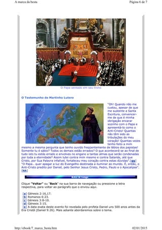 O Papa sentado em seu trono
O Testemunho de Martinho Lutero
“Oh! Quando não me
custou, apesar de que
me sustente a Santa
Escritura, convencer-
me de que é minha
obrigação encarar
sozinho com o Papa e
apresentá-lo como o
Anti-Cristo! Quantas
não têm sido as
tribulações do meu
coração! Quantas vezes
tenho feito a mim
mesmo a mesma pergunta que tenho ouvido freqüentemente de lábios dos papistas!
Somente tu é sábio? Todos os demais estão errados? O que acontecerá se ao final de
tudo isto tu estás errado e envolves no engano a tantas almas que serão condenadas
por toda a eternidade? Assim lutei contra mim mesmo e contra Satanás, até que
Cristo, por Sua Palavra infalível, fortaleceu meu coração contra estas dúvidas”.[gg]
“O Papa.. quer apagar a luz do Evangelho destinada a iluminar ao mundo. É, então, o
Anti-Cristo predito por Daniel, pelo Senhor Jesus Cristo, Pedro, Paulo e o Apocalipse”.
[hh]
Clique "Voltar" ou "Back" na sua barra de navegação ou pressione a letra
respectiva, para voltar ao parágrafo que o enviou aqui.
[a] Génesis 2:16,17.
[b] Romanos 6:23.
[c] Génesis 3:8-10.
[d] Génesis 3:15.
[e] A data exata deste evento foi revelada pelo profeta Daniel uns 500 anos antes da
Era Cristã (Daniel 9:26). Mais adiante abordaremos sobre o tema.
Página 6 de 7A marca da besta
02/01/2015http://ebook/7_marca_besta.htm
 