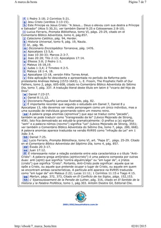 2001/05©JesusVoltara.com.br
[f] 1 Pedro 3:18; 2 Corintios 5:21.
[g] Jesu Cristo (verAtos 3:13-15).
[h] Este Príncipe es Jesus Cristo: "A Jesus... Deus o elevou com sua destra a Príncipe
e Salvador" (Atos 5:30,31; ver também Daniel 9:25 e Colossenses 2:8-10).
[i] Lucius Ferraris, Prompta Bibliotheca, tomo VI, págs. 25-29, citado en el
Comentario Bíblico Adventista, tomo 4, pág.857.
[j] Catecismo Católico, pág. 94, Herder.
[k] Historia Universal, tomo 9, pág. 19, Nauta.
[l] Id., pág. 96.
[m] Diccionario Enciclopédico Terranova, pág. 1476.
[n] Apocalipsis 13:5,6.
[o] Joao 10:30-33; Marcos 2:3-7.
[p] Joao 20:28; Tito 2:13; Apocalipsis 17:14.
[q] Efesios 3:8; 2 Pedro 1:1.
[r] Mateus 16:18,19.
[s] Judas 1:3,4; 2 Timoteo 4:2-5.
[t] Mateus 18:1-4, 18.
[u] Apocalipse 13:18, versión Félix Torres Amat.
[v] Esta aplicação foi descoberta e apresentada no período da Reforma pelo
protestante Andreas Helwig (1572-1643). L. E. Froom, The Prophetic Faith of Our
Fathers, tomo 2, págs. 605-608, citado no Comentário Bíblico Adventista do Sétimo
Dia, tomo 7, pág. 337. A tradução literal deste título em latim é "vicario del Hijo de
Dios".
[w] Daniel 7:23-27.
[x] Daniel 8:11,12.
[y] Diccionario Pequeño Larousse Ilustrado, pág. 82.
[z] É importante recordar que segundo o estudado em Daniel 7, Daniel 8 y
Apocalipse 13, não devemos ver neste personagem como um único indivíduo, mas a
uma sucessão de indivíduos governando sobre um mesmo reino.
[aa] A palavra grega anomías (ajnomiva") que aqui se traduz como "pecado",
também se pode traduzir como "transgressão da lei" (Léxico Mejorado de Strong,
458). Isto fica demostrado ao estudá-la gramaticalmente: O prefixo a (a) significa
"sem" e a palavra nómos (novmo") significa "Lei" (Léxico Mejorado de Strong, 3551;
ver também o Comentário Bíblico Adventista do Sétimo Dia, tomo 7, págs. 280, 668).
A palavra anomías aparece traduzida na versão RVR95 como "infração da Lei" em 1
João 3:4.
[bb] Daniel 7:25.
[cc] Lucio Ferraris, Prompta Bibliotheca, tomo VI, art. "Papa II", págs. 25-29. Citado
en el Comentario Bíblico Adventista del Séptimo Día, tomo 4, pág. 857.
[dd] Éxodo 20:3-17.
[ee] Juan 17:12.
[ff] É interessante notar a relação existente entre esta característica e o título "Anti-
Cristo": A palavra grega antíjristos (ajntivcristo") é uma palavra composta por outras
duas: antí (ajnti) que significa "contra alguém/algo" ou "em lugar de", e jristos
(cristo") que significa "Cristo". Portanto, Anti-Cristo pode significar: aquele que se
opõe a Cristo, ou aquele que pretende ocupar o lugar de Cristo, ou aquele em quem
se encontram ambas características. A partícula antí aparece na RVR95 traduzida
como "em lugar de" em Mateus 2:22; Lucas 11:11; 1 Coríntios 11:15 e Tiago 4:15.
[gg] Martyn, págs. 372, 373, Citado en El Conflicto de los Siglos, págs. 152,153.
[hh] L' Epanouisssement de la Pensée de Luther, pág. 316, citado en El Sentido de la
Historia y la Palabra Profética, tomo 1, pág.303. Antolín Diestre Gil, Editorial Clie.
Página 7 de 7A marca da besta
02/01/2015http://ebook/7_marca_besta.htm
 