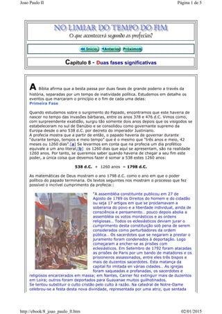 Capítulo 8 - Duas fases significativas
A Bíblia afirma que a besta passa por duas fases de grande poderio a través da
história, separadas por um tempo de inatividade política. Estudemos em detalhe os
eventos que marcaram o princípio e o fim de cada uma delas:
Primeira Fase
Quando estudamos sobre o surgimento do Papado, encontramos que este haveria de
nascer no tempo das invasões bárbaras, entre os anos 378 e 476 d.C. Vimos como,
com surpreendente exatidão, surgiu tão somente dois anos depois que os visigodos se
estabeleceram no sul de Danúbio e se consolidou como governante supremo da
Europa desde o ano 538 d.C. por decreto do imperador Justiniano.
A profecia mostra que a partir de então, o papado haveria de governar durante
“durante tempo, tempos e meio tempo” que é o mesmo que “três anos e meio, 42
meses ou 1260 dias”.[a] Se levarmos em conta que na profecia um dia profético
equivale a um ano literal,[b] os 1260 dias que aquí se apresentam, são na realidade
1260 anos. Por tanto, se queremos saber quando haveria de chegar a seu fim este
poder, a única coisa que devemos fazer é somar a 538 estes 1260 anos:
538 d.C. + 1260 anos = 1798 d.C.
As matemáticas de Deus mostram o ano 1798 d.C. como o ano em que o poder
político do papado terminaria. Os textos seguintes nos mostram o processo que fez
possível o incrível cumprimento da profecia::
“A assembléia constituinte publicou em 27 de
Agosto de 1789 os Direitos do homem e do cidadão
ou seja 17 artigos em que se proclamavam a
soberania do povo e a liberdade individual, ainda de
consciência e pensamento… pouco depois abolia a
assembléia os votos monásticos e as ordens
religiosas… Todos os eclesiásticos deviam jurar o
cumprimento desta constituição sob pena de serem
considerados como perturbadores da ordem
pública… Os sacerdotes que se negaram a prestar o
juramento foram condenados à deportação. Logo
começaram a encher-se as prisões com
eclesiásticos. Em Setembro de 1792 foram atacadas
as prisões de Paris por um bando de matadores e os
prisioneiros assassinados, entre eles três bispos e
mais de duzentos sacerdotes. Esta matança da
capital foi imitada en várias cidades… As igrejas
foram saqueadas e profanadas, os sacerdotes e
religiosos encarcerados em massa; em Nantes, Carrier fez extinguir mais de duzentos
em Loira; outros foram deportados para Guayanae muitos guilhotinados.
Se tentou substituir o culto cristão pelo culto à razão. Na catedral de Notre-Dame
celebrou-se a festa desta nova divindade, representada por uma atriz, que sentada
Página 1 de 5Joao Paulo II
02/01/2015http://ebook/8_joao_paulo_ll.htm
 