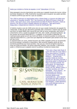 besta que recebera a ferida da espada e vivia” (Apocalipse 13:3,14).
Esta passagem anuncia claramente que ainda que o papado haveria de morrer vítima
da ferida recebida em 1798, finalmente resucitaria para recuperar seu poder perdido.
A história confirma que isto foi o que se sucedeu:
“Em 1926 se abriram as negociações entre a Santa Sede e o governo da Itália para
solucionar a “questão romana”. Em 7 de Fevereiro de 1929 se firmava o Pacto de
Letrán, nele quem atuou como representante da Itália foi Benito Mussolini, chefe do
governo. Por ele se criava o Estado soberano do Vaticano... Que dava assim,
asegurada a independencia material e moral do Pontificado”.[i]
A história mostra o ano de 1929 como ano em que o poder temporário do papado foi
restaurado. O fato de que não tenha guardado até o momento o mesmo tipo de poder
que teve na Idade Média não é prova de que não se havia recuperado, pois tanto o
crescimento como a queda do papado tem sido, são e serão, processos graduais. [j]
No começo da primeira fase(538 d.C.), o papado viu-se forçado a depender de
Justiniano para sentar-se em seu trono em Roma. O mesmo sucedeu no começo da
segunda fase(1929 d.C.), pois teve que depender de Mussolini para sentar-se de novo
em seu trono.
É impresionante ver como, desde Fevereiro de 1929 o papado venha se recuperando
de forma gradual, constante e sistemática. Não somente resgatou parte de seus
territórios pontifícios que havia perdido, mas que seu máximo dirigente assumiu o
título de Chefe de Estado. Os textos seguintes refletem, sem dúvidas, o alarmante
poder e influência que o papado exerce na política mundial de nossos dias:
“Tem sido o Papa João Paulo II
quem tem tido em suas mãos a
chave para destruir o Império
Soviético. Atas reveladoras do
Politburo… mostram aos
grandes chefes do Kremlin
lutando em vão para controlar o
alarmante poder e influência do
Papa na Europa oriental. Por
outra parte, em Washington,
Ronald Reagan… enviou ao
diretor da CIA, William Casey, a
reuniões secretas com Sua
Santidade… Pouco depois... se
encontraram em Roma e
comprometeram imensos
recursos destas duas
superpotências… para regredir
as divisões da Yalta e apurar a
descomposição do comunismo…
Com Reagan, o papa desenhou
uma santa Aliança contra os
comunistas”. [k]
Página 3 de 5Joao Paulo II
02/01/2015http://ebook/8_joao_paulo_ll.htm
 