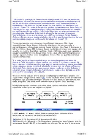 “João Paulo II, que hoje [16 de Outubro de 1998] completa 20 anos de pontificado,
tem ganhado seu posto na história por muitas razões adicionais ao evidente fato de
ser um dos homens mais influentes de nosso tempo… Suas travessias somam o
equivalente a três percursos de ida e volta à lua e se dividem em 84 viagens pelo
exterior… Quase 550 chefes de Estado tem mantido entrevistas com o Santo Padre no
Vaticano ou em seus respectivos países… João Paulo II demonstrou ser um carvalho
em matéria dogmática e política… João Paulo II tem sido um ativo protagonista da
convulsionada vida política deste final de século. Se diz que seu interesse por
‘libertar’Polônia o levou a uma alianza com a CIA nos tempos de Ronald Reagan.
Certo ou não, com a peça polaca caiu todo o dominó: o gigante soviético, que durante
quatro décadas assustou o occidente, foi derrubada em meses”. [l]
Vemos algunas coisa impresionantes: Reuniões secretas com a CIA… Duas
superpotências… Santa Aliança… O Kremlin lutando em vão para controlar o
alarmante poder e influência do papa na Europa oriental… João Paulo II destruindo o
ipério soviético… Quase 550 chefes de Estado mantendo entrevistas com o papa… Um
carvalho em matéria dogmática e política… Estas evidências provam que o papado se
recuperou satisfatoriamente de sua ferida mortal e que está atualmente procurando
alcançar o poder absoluto sobre as nações do mundo. Mas, até quando durará sua
supremacia? Leiamos:
“E vi o céu aberto, e eis um cavalo branco; e o que estava assentado sobre ele
chama-se Fiel e Verdadeiro; e julga e peleja com justiça. E vi a besta, e os reis da
terra, e os seus exércitos reunidos, para fazerem guerra àquele que estava assentado
sobre o cavalo, e ao seu exército. E a besta foi presa, e com ela o falso profeta, que
diante dela fizera os sinais, com que enganou os que receberam o sinal da besta, e
adoraram a sua imagem. Estes dois foram lançados vivos no lago de fogo que arde
com enxofre” (Apocalipse 19:11,19,20).
O Rei que monta o cavalo branco e seus exércitos representam Jesus Cristo e seus
anjos vindo a pelejar contra a besta.[m] Como resultado desta guerra, a besta será
lançada ao lago que arde com fogo e enxofre onde será destruída para sempre. Por
tanto, a segunda fase deste poder terminará com a segunda vinda de Cristo.
O diagrama seguinte resume o que vimos neste capítulo acerca dos tempos
implicados na vida política e religiosa do papado:
Clique "Voltar" ou "Back" na sua barra de navegação ou pressione a letra
respectiva, para voltar ao parágrafo que o enviou aqui.
[a] Daniel 7:25; Apocalipse 13:5; Apocalipse 12:14,6.
[b] Ezequiel 4:6; Números 14:34. Mais adiante estudaremos a profecia das setenta
semanas de Daniel 9:24-27, onde a validez do príncipio "dia por ano" é plenamente
Página 4 de 5Joao Paulo II
02/01/2015http://ebook/8_joao_paulo_ll.htm
 