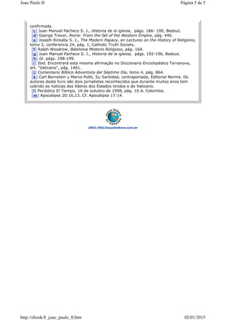 2001/05©JesusVoltara.com.br
confirmada.
[c] Juan Manuel Pacheco S. J., Historia de la iglesia, págs. 186- 190, Bedout.
[d] George Trevor, Rome: From the fall of the Western Empire, pág. 440.
[e] Joseph Rickaby S. J., The Modern Papacy, en Lectures on the History of Religions,
tomo 3, conferencia 24, pág. 1, Catholic Truth Society.
[f] Ralph Woodrow, Babilonia Misterio Religioso, pág. 164.
[g] Juan Manuel Pacheco S. J., Historia de la iglesia, págs. 192-196, Bedout.
[h] Id. págs. 198-199.
[i] Ibid. Encontrará esta mesma afirmação no Diccionario Enciclopédico Terranova,
art. "Vaticano", pág. 1461.
[j] Comentario Bíblico Adventista del Séptimo Día, tomo 4, pág. 864.
[k] Carl Bernstein y Marco Politi, Su Santidad, contraportada, Editorial Norma. Os
autores deste livro são dois jornalistas reconhecidos que durante muitos anos tem
cobrido as notícias dos líderes dos Estados Unidos e do Vaticano.
[l] Periódico El Tiempo, 16 de outubro de 1998, pág. 10 A. Colombia.
[m] Apocalipse 20:16,13. Cf. Apocalipse 17:14.
Página 5 de 5Joao Paulo II
02/01/2015http://ebook/8_joao_paulo_ll.htm
 