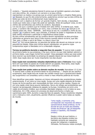 cordeiro..." Quando estudamos Daniel 8 vemos que ali também aparece uma besta
com dois chifres. Ali, a besta é um carneiro e os seus chifres
representam os medos e os persas que se uniram para formar o Império Medo-persa.
[o] Baseado no que foi dito anteriormente, poderíamos concluir que os dois chifres da
besta que sobe da terra simbolizariam duas nações que
se unem com o objetivo de formar um grande império. Sem dúvida, o Apocalipse
revela que neste caso a regra não pode ser aplicada. Antes de qualquer coisa, os dois
chifres são semelhantes aos chifres do cordeiro. Apocalipse
5.6 nos diz que o cordeiro que foi imolado tem sete chifres. É evidente que, neste
ponto, o cordeiro não simboliza um reino, mas o símbolo de Jesus.[p] Samuel 2.10
falando sobre ele, disse: "SENHOR... dará força ao seu rei, e exaltará o chifre do seu
ungido".[q] A palavra chifre, aqui utilizada, é símbolo do poder e majestade de Jesus.
Sete chifres indicariam a plenitude e magnificência desse poder.
Os dois chifres semelhantes aos do cordeiro devem representar os dois princípios
referentes ao governo que Jesus Cristo ensinou quando esteve na terra, que são:
"Dai, pois, a César o que é de César, e a Deus o que é de
Deus".[r] Em outras palavras, os assuntos da Igreja não devem se misturar com os
assuntos do Estado. Estes dois chifres devem representar um governo cujos
fundamentos sejam a liberdade civil e a liberdade religiosa.
Tornou-se potência durante a segunda fase do papado: "E exerce todo o poder
da primeira besta na sua presença, e faz que a terra e os que nela habitam adorem a
primeira besta, cuja chaga mortal fora curada". Essa passagem indica que esse poder
deve exercer sua autoridade na presença do papado depois de sua ressurreição em
1929. Essa nação deve ser muito importante nos dias atuais!
Essa nação tem excelentes relações diplomáticas com o Vaticano: Essa nação
fará com que todos os paises do mundo adorem ao papado. Para tanto, essa nação
deve ter excelentes relações diplomáticas com o Vaticano.
Essa nação tem poder sobre as demais nações do mundo: Apocalipse 13.12 diz:
"E exerce todo o poder da primeira besta na sua presença...". Depois de seu pacífico
surgimento, essa nação teve de mudar seu caráter manso que a caracterizava desde
seu surgimento e se consolidou como a maior e mais influente potência do mundo.
Para identificar esse poder, façamos um breve retrospecto das características citadas
anteriormente. É um reino ou uma nação. Surgiu em uma região distante da Europa.
Surgiu de forma pacífica sem necessidade de lutar contra outras nações. Ergueu-se
em uma região onde havia poucos habitantes. Serviu de refúgio aos protestantes que
fugiram da perseguição religiosa do papado na Europa. Consolidou-se como uma
nação de princípios cristãos, que concedeu liberdade religiosa e civil a todos os seus
habitantes. Em 1798, estava em processo de desenvolvimento e impôs sua
supremacia após 1929, durante a segunda fase do papado. Possui excelentes relações
com o Vaticano e tem, atualmente, grande influência e poder sobre todas as nações
do mundo.
"Uma nação, e somente uma,
corresponde aos requisitos de datas e
características desta profecia; na há
dúvida de que se trata dos Estados
Unidos da América".[s] (A fotografia
mostra o Capitólio, nos Estados
Unidos).
Desde o início de sua história, o
território dos Estados Unidos era
habitado somente por pequenos
grupos de indígenas e caçadores
nômades. Permaneceu nesta condição
Página 3 de 5Os Estados Unidos na profecia. Parte I
02/01/2015http://ebook/9_apocalipse_13.htm
 