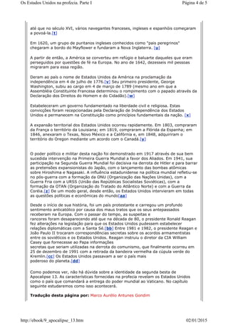 até que no século XVI, vários navegantes franceses, ingleses e espanhóis começaram
a povoá-la.[t]
Em 1620, um grupo de puritanos ingleses conhecidos como "pais peregrinos"
chegaram a bordo do Mayflower e fundaram a Nova Inglaterra. [u]
A partir de então, a América se converteu em refúgio e baluarte daqueles que eram
perseguidos por questões de fé na Europa. No ano de 1642, dezesseis mil pessoas
migraram para essa região.
Deram ao país o nome de Estados Unidos da América na proclamação da
independência em 4 de julho de 1776.[v] Seu primeiro presidente, George
Washington, subiu ao cargo em 4 de março de 1789 (mesmo ano em que a
Assembléia Constituinte Francesa determinou o rompimento com o papado através da
Declaração dos Direitos do Homem e do Cidadão).[w]
Estabeleceram um governo fundamentado na liberdade civil e religiosa. Estas
convicções foram recepcionadas pela Declaração de Independência dos Estados
Unidos e permanecem na Constituição como princípios fundamentais da nação. [x]
A expansão territorial dos Estados Unidos ocorreu rapidamente. Em 1803, compraram
da França o território da Louisiana; em 1819, compraram a Flórida da Espanha; em
1846, anexaram o Texas, Novo México e a Califórnia e, em 1848, adquiriram o
território do Oregon mediante um acordo com o Canadá.[y]
O poder político e militar desta nação foi demonstrado em 1917 através de sua bem
sucedida intervenção na Primeira Guerra Mundial a favor dos Aliados. Em 1941, sua
participação na Segunda Guerra Mundial foi decisiva na derrota de Hitler e para barrar
as pretensões expansionistas do Japão, com o lançamento das bombas atômicas
sobre Hiroshima e Nagasaki. A influência estadunidense na política mundial refletiu-se
no pós-guerra com a formação da ONU (Organização das Nações Unidas), com a
Guerra Fria com a URSS (União das Repúblicas Socialistas Soviéticas), com a
formação da OTAN (Organização do Tratado do Atlântico Norte) e com a Guerra da
Coréia.[z] De um modo geral, desde então, os Estados Unidos intervieram em todas
as questões políticas e econômicas do mundo[aa]
Desde o início de sua história, foi um país protestante e carregou um profundo
sentimento anticatólico por causa dos maus tratos que os seus antepassados
receberam na Europa. Com o passar do tempo, as suspeitas e
rancores foram desaparecendo até que na década de 80, o presidente Ronald Reagan
fez alterações na legislação para que os Estados Unidos pudessem estabelecer
relações diplomáticas com a Santa Sé.[bb] Entre 1981 e 1982, o presidente Reagan e
João Paulo II trocaram correspondências secretas sobre os acordos armamentistas
entre os soviéticos e os Estados Unidos. Reagan instruiu o diretor da CIA William
Casey que fornecesse ao Papa informações
secretas que seriam utilizadas na derrota do comunismo, que finalmente ocorreu em
25 de dezembro de 1991 com a retirada da bandeira vermelha da cúpula verde do
Kremlin.[cc] Os Estados Unidos passavam a ser o país mais
poderoso do planeta.[dd]
Como podemos ver, não há dúvida sobre a identidade da segunda besta de
Apocalipse 13. As características fornecidas na profecia revelam os Estados Unidos
como o país que comandará a entrega do poder mundial ao Vaticano. No capítulo
seguinte estudaremos como isso acontecerá.
Tradução desta página por: Marco Aurélio Antunes Gondim
Página 4 de 5Os Estados Unidos na profecia. Parte I
02/01/2015http://ebook/9_apocalipse_13.htm
 