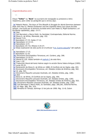 2001/05©JesusVoltara.com.br
(mgondim@yahoo.com)
Clique "Voltar" ou "Back" na sua barra de navegação ou pressione a letra
respectiva, para voltar ao parágrafo que o enviou aqui.
[a] Malachi Martin, The Keys of This Blood¾ A Struggle for World Dominion between
Pope John Paul II, Mikhail Gorbachev and the Capitalist West (Las Llaves de Esta
Sangre: Una lucha por el dominio mundial entre Juan Pablo II, Mijaíl Gorbachov y el
Occidente capitalista), págs. 15-17.
[b] Ibid.
[c] Carl Bernstein y Marco Politi, Su Santidad, Contraportada, Editorial Norma.
[d] Elena G. de White, Maranata, pág. 192.
[e] Daniel 7:23.
[f] Apocalipsis 17:15; Isaías 17:12.
[g] Apocalipsis 12:13-15.
[h] Apocalipsis 12:9.
[i] Apocalipsis 19:7-8; Efesios 5:25-27.
[j] Véase explicación de este punto en el artículo "4.b. Cuerno pequeño" del capítulo
4.
[k] Apocalipsis 17:15.
[l] Apocalipsis 12:16.
[m] Diccionario Enciclopédico Terranova, art. Cordero, pág. 398.
[n] Apocalipsis 13:10,11.
[o] Daniel 8:3,20. Véase también el capítulo 3 de este libro.
[p] Juan 1:29.
[q] Traducción literal del texto hebreo según la versión Reina Valera Antigua (1909).
[r] Lucas 20:25.
[s] Declaración de Elena G. de White en 1888, El Conflicto de los Siglos, pág. 493.
[t] Diccionario Enciclopédico Terranova, art. Estados Unidos de América, pág. 562.
[u] Id. pág. 563.
[v] Diccionario Pequeño Larousse Ilustrado, art. Estados Unidos, pág. 1282.
[w] Ibid.
[x] Elena G. de White, El Conflicto de los Siglos, pág. 494.
[y] Diccionario Pequeño Larousse Ilustrado, art. Estados Unidos, pág. 1282.
[z] Diccionario Enciclopédico Terranova, art. Estados Unidos de América, pág. 563.
[aa] Diccionario Pequeño Larousse Ilustrado, art. Estados Unidos, pág. 1282.
[bb] Carl Bernstein y Marco Politi, Su Santidad, págs. 280,281, Editorial Norma.
[cc] Id. Págs. 380, 381, 515.
[dd] Periódico El Tiempo, domingo 12 de julio de 1998. Pág. 11-B, Colom
Página 5 de 5Os Estados Unidos na profecia. Parte I
02/01/2015http://ebook/9_apocalipse_13.htm
 