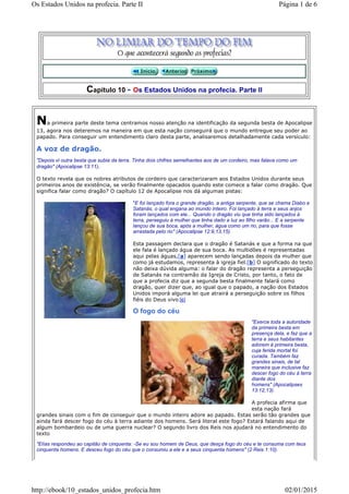 Capítulo 10 - Os Estados Unidos na profecia. Parte II
Na primeira parte deste tema centramos nosso atenção na identificação da segunda besta de Apocalipse
13, agora nos deteremos na maneira em que esta nação conseguirá que o mundo entregue seu poder ao
papado. Para conseguir um entendimento claro desta parte, analisaremos detalhadamente cada versículo:
A voz de dragão.
"Depois vi outra besta que subia da terra. Tinha dois chifres semelhantes aos de um cordeiro, mas falava como um
dragão" (Apocalipse 13:11).
O texto revela que os nobres atributos de cordeiro que caracterizaram aos Estados Unidos durante seus
primeiros anos de existência, se verão finalmente opacados quando este comece a falar como dragão. Que
significa falar como dragão? O capítulo 12 de Apocalipse nos dá algumas pistas:
"E foi lançado fora o grande dragão, a antiga serpente, que se chama Diabo e
Satanás, o qual engana ao mundo inteiro. Foi lançado à terra e seus anjos
foram lançados com ele... Quando o dragão viu que tinha sido lançados à
terra, perseguiu à mulher que tinha dado a luz ao filho varão... E a serpente
lançou de sua boca, após a mulher, água como um rio, para que fosse
arrastada pelo rio" (Apocalipse 12:9,13,15).
Esta passagem declara que o dragão é Satanás e que a forma na que
ele fala é lançado água de sua boca. As multidões é representadas
aqui pelas águas,[a] aparecem sendo lançadas depois da mulher que
como já estudamos, representa à igreja fiel.[b] O significado do texto
não deixa dúvida alguma: o falar do dragão representa a perseguição
de Satanás na contramão da Igreja de Cristo, por tanto, o fato de
que a profecia diz que a segunda besta finalmente falará como
dragão, quer dizer que, ao igual que o papado, a nação dos Estados
Unidos imporá alguma lei que atrairá a perseguição sobre os filhos
fiéis do Deus vivo.[c]
O fogo do céu
"Exerce toda a autoridade
da primeira besta em
presença dela, e faz que a
terra e seus habitantes
adorem à primeira besta,
cuja ferida mortal foi
curada. Também faz
grandes sinais, de tal
maneira que inclusive faz
descer fogo do céu à terra
diante dos
homens" (Apocalipses
13:12,13).
A profecia afirma que
esta nação fará
grandes sinais com o fim de conseguir que o mundo inteiro adore ao papado. Estas serão tão grandes que
ainda fará descer fogo do céu à terra adiante dos homens. Será literal este fogo? Estará falando aqui de
algum bombardeio ou de uma guerra nuclear? O segundo livro dos Reis nos ajudará no entendimento do
texto
"Elías respondeu ao capitão de cinquenta: -Se eu sou homem de Deus, que desça fogo do céu e te consuma com teus
cinquenta homens. E desceu fogo do céu que o consumiu a ele e a seus cinquenta homens" (2 Reis 1:10).
Página 1 de 6Os Estados Unidos na profecia. Parte II
02/01/2015http://ebook/10_estados_unidos_profecia.htm
 