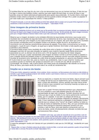 O profeta Elías fez cair fogo do céu com o fim de demonstrar que era um homem de Deus. O fato de que
se diga o mesmo dos Estados Unidos, significa que esta nação afirmará falar no nome de Deus e que
grandes sinais de índole sobrenatural aparecerão para apoiar essa pretensão. ¡O mundo inteiro crerá que
Estados Unidos estará cumprindo os desígnios divinos quando ordene entregar-lhe o poder ao papado! É
por esta razão que o Apocalipse lhe chama "o falso profeta":
"A besta foi lançada, e com ela o falso profeta que tinha feito adiante dela os sinais com as quais tinha enganado aos que
receberam a marca da besta e tinham adorado sua imagem..." (Apocalipse 19:20).
Uma imagem da primeira besta
"Engana aos habitantes da terra com os sinais que se lhe permitiu fazer na presença da besta, dizendo aos habitantes da
terra que lhe façam uma imagem à besta que foi ferida de espada e reviveu. Se lhe permitiu dar vida à imagem da besta,
para que a imagem falasse e fizesse matar a todo o que não a adorasse" (Apocalipse 13:14,15).
Observe que a imagem da besta é uma entidade diferente às duas bestas anteriores e que surge como
resultado das concessões da segunda besta com os habitantes da terra. Que representa esta imagem? Se
temos em conta que uma imagem é uma cópia tomada de um original, isto quer dizer que como resultado
dos acordos conseguidos entre os Estados Unidos e as demais nações da terra, se levantará um
movimento com as mesmas características opresivas do papado. Prova disto o encontramos na mesma
passagem, o qual diz que a imagem, ao igual que a igreja medieval, fará matar a todo aquele que não se
submeta a seus ditames.
A primeira besta surgiu como resultado da união ilícita entre a Igreja e o Estado.[d] O contexto desta
passagem permite ver que esta situação se repetirá, pois mostra à grande nação Norte-americana
associando-se com os demais reis da terra com o fim de legislar em assuntos de índole religioso.
Tendo em conta que o poder representado pela imagem da besta é similar à primeira besta (o papado) e
que a religião oficial dos Estados Unidos é o protestantismo, podemos concluir que este sistema opresivo
mundial se levantará como resultado da união ilícita da Igreja protestante e o governo dos Estados Unidos.
É muito triste ter que dizer isto, pois eu mesmo sou protestante, mas é o que o Senhor revelou que
sucederá quando os membros das igrejas se associem com o mundo em seu afã de converter à
humanidade. No entanto, vale a pena aclarar que neste grupo de protestantes não estarão os sinceros
filhos de Deus, pois estes sairão de entre eles e se unirão ao remanente fiel.
Impõe-se a marca da besta
"E faz que a todos, pequenos e grandes, ricos e pobres, livres e escravos, se lhes pusesse uma marca na mão direita ou
na testa, e que nenhum pudesse comprar nem vender, senão o que tivesse a marca ou o nome da besta ou o número de
seu nome" (Apocalipse 13:16,17).
Muito se especulou a respeito da marca da besta; alguns pensam que
é o código de barras que se implementou para reconhecer mediante
laser o preço dos alimentos. Outros, pensam que esta marca ainda
está no futuro e que consistirá num microchip inserido na testa ou a
mão de cada ser humano.
Quem tem a razão? Primeiro devemos lembrar que o Apocalipse é
um livro simbólico e que cada detalhe descrito ali é tão só a
representação de algo real e tangível. Também devemos ter em
conta que aqui o que se impõe é uma marca pertencente à primeira
besta, que é o papado. O que têm os códigos de barras ou
microchips a ver com as questões religiosas do papado? Obviamente,
nada. O que realmente apresenta a passagem é aos Estados Unidos
fazendo que se coloque uma "marca" de origem católica na testa ou
na mão de todos os habitantes da terra. Mas, em que consistirá esta
marca? Para averiguá-lo devemos pesquisar primeiro em que
consiste o selo de Deus, pois este aparece juntamente com a a
marca da besta, sendo simultaneamente colocado na testa dos que
permaneceram fiéis a Deus:
"Vi também outro anjo, que subia da nascente do sol e que tinha o selo do
Deus vivo. Clamou com grande voz aos quatro anjos a quem se lhes tinha dado o poder de fazer dano à terra e ao mar,
dizendo: `Não danifiqueis à terra nem ao mar nem às árvores até que tenhamos selado em suas frontes aos servos de
nosso Deus'. E ouvi o número dos selados: cento quarenta e quatro mil selados de todas as tribos dos filhos de
Israel" (Apocalipses 7:2-4).
A seguinte passagem revela com clareza em que consistirá o selo que os 144.000,[e] receberão em suas
frontes:
"Depois olhei, e vi que o Cordeiro estava de pé sobre o monte de Sião, e com ele cento quarenta e quatro mil que tinham
o nome dele e o de seu Pai escrito na testa" (Apocalipse 14:1).
Página 2 de 6Os Estados Unidos na profecia. Parte II
02/01/2015http://ebook/10_estados_unidos_profecia.htm
 