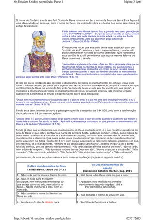 O nome do Cordeiro e o de seu Pai! O selo de Deus consiste em ter o nome de Deus na testa. Esta figura é
uma clara alusão ao selo que, com o nome de Deus, era colocado sobre a s testas dos sumo sacerdotes do
antigo testamento:
Farás ademais uma lâmina de ouro fino, e gravarás nela como gravação de
selo , SANTIDADE A JEHOVÁ . E a porás com um cordão de azul, e estará
sobre a mitra; pela parte dianteira da mitra estará... e sobre sua frente
estará continuamente, para que obtenham graça adiante de
Jehová ." (Exodo 28:36-38. RVR60).
É importante notar que este selo devia estar sujeitado com um
"cordão de azul", este era o único meio mediante o qual o selo
podia permanecer na testa do sumo sacerdote. Que representa
este cordão de azul? permitamos que seja a mesma Palavra de
Deus quem nos o revele:
"Jehová falou a Moisés e lhe disse: «Fala aos filhos de Israel e diles que se
façam umas franjas nos bordes de seus vestidos, por suas gerações; e
ponham em cada franja dos bordes um cordão de azul. Levareis essas
franjas para que quando o vejais vos lembreis de todos os mandamentos
de Jehová... Assim vos lembrareis e cumprireis todos meus mandamentos,
para que sejais santos ante vosso Deus" (Números 15:37-40).
O fato de que o cordão de azul recorde a observância de todos os mandamentos de Jehová, e que este
fosse o meio ordenado por Deus para sujeitar seu Nome, é uma clara explicação de que a maneira em que
os filhos fiéis de Deus no tempo do fim terão "o nome de Jesús e o de seu Pai escrito em sua frente", é
mediante a observância de todos os mandamentos de Deus. Jesucristo ensinou esta mesma verdade
quando fez a promessa de enviar o Espírito Santo sobre seus discípulos:
"O que tem meus mandamentos e os guarda, esse é o que me ama; e o que me ama será amado por meu Pai, e eu o
amarei e me manifestarei a ele... O que me ama, minha palavra guardará; e meu Pai o amará, e viremos a ele e faremos
morada com ele" (João 14:21,23).
Tendo esta base, leiamos de novo a passagem que fala a respeito dos 144.000 junto com a confirmação
dada pelo verso 14 do mesmo capítulo:
"Depois olhei, e vi que o Cordeiro estava de pé sobre o monte Sião, e com ele cento quarenta e quatro mil que tinham o
nome dele e o de seu Pai escrito na testa... Aqui está a perseverança dos santos, os que guardam os mandamentos de
Deus e a fé de Jesús" (Apocalipse 14:1,14).
Tendo já claro que a obediência aos mandamentos de Deus mediante a fé, é o que constitui a essência do
selo de Deus, e que este é contrário à marca da primeira besta, podemos concluir, então, que a marca da
besta deve representar a obediência e submissão ao papado, demonstrada na observância de suas leis,
mandamentos e decretos. Mas quais serão esses mandamentos? Ao comparar os dez mandamentos tal
como aparecem na Bíblia (Êxodo 20:3-17), com os que aparecem no catecismo católico, podemos ver que,
em essência, só o mandamento, "lembra-te do sábado para santificarlo", poderia chegar a ser o ponto
focal do conflito, pois os demais mandamentos: "Não terás deuses alheios adiante de mim", "Não te farás,
nem adorarás imagens", "Não tomarás o nome de teu Deus em vão", "Honra a teu pai e a tua mãe", "Não
matarás", "Não cometerás adultério", "Não furtarás", "Não dirás falso testemunho" e "Não cobiçarás",
permanecem, de uma ou outra maneira, sem maiores mudanças (veja-se o seguinte quadro).
Os Dez mandamentos de Deus
(Santa Bíblia, Êxodo 20: 3-17)
Os Dez mandamentos do
papado
(Catecismo Católico Herder, pág. 190)
1 . Não terás outros deuses diante de mim. 1 . Não terás outro Deus mais do que a mim.
2 . Não te farás para ti imagem
esculpida, nem nenhuma semelhança do
que esteja acima no céu, nem abaixo na
terra... Não te inclinarás a elas, nem as
honrarás.
(Apagado, mas implícito no primeiro
mandamento segundo as págs. 198 e
199 do mesmo catecismo).
3 . Não tomarás o nome do Senhor teu
Deus em vão.
2 . Não tomarás o nome de Deus em vão.
4 . Lembra-te do dia de sábado para 3 . Santificarás Domingos e festas:
Página 3 de 6Os Estados Unidos na profecia. Parte II
02/01/2015http://ebook/10_estados_unidos_profecia.htm
 