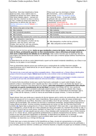 Observe que em termos gerais, tanto os que receberão a marca da besta, como os que receberão o
selo de Deus, professarão guardar os Dez mandamentos, mas a diferença principal entre os
dois será a observância do sábado ou no domingo. Vale a pena recordar que no domingo não tem
sua origem nas Santas Escrituras senão no culto ao deus sol e que a mesma Igreja Católica reconhece ter
feito a mudança.
.[f]
A observância de um dia ou outro determinará a quem se lhe estará rendendo obediência, se a Deus e sua
Palavra, ou ao papa e a sua tradição.
Tem os adventistas alguma prova que confirme que a controvérsia do conflito final tem relação
especificamente com a observância de um dia de repouso? ¡Claro que sim! Compare você mesmo as
seguintes passagens:
"No meio do céu vi voar outro anjo que tinha o evangelho eterno... Dizia a grande voz: «¡Temei a Deus e dai-lhe glória,
porque a hora de seu juízo chegou. Adorai àquele que fez o céu e a terra, o mar e as fontes das águas!...
"E um terceiro anjo os seguiu, dizendo a grande voz: «Se alguém adora à besta e a sua imagem e recebe a marca em
sua fronte ou em sua mão, ele também beberá do vinho da ira de Deus..." (Apocalipse 14:6-10).
A mesma fonte da profecia revela que o ponto focal será a adoração e a quem está dirigida. Os que
adoram a Deus o reconhecem como "aquele que fez o céu e a terra, o mar e as fontes das águas" e o
demonstrarão mediante a fiel observância do sábado, pois esta passagem é justamente uma citação
inspirada no quarto mandamento da Lei de Deus (compare com Exodo 20:11). Se o ponto de
controvérsia com respeito à verdadeira adoração estará centrado no assunto do sábado não é lógico
concluir, então, que a adoração ao papado tenha relação direta com a observância do domingo? não é,
pois, o falso dia de repouso, o sinal ou marca da autoridade da igreja romana, "a marca da besta"?
.[g]
Quero deixar claro que ainda que o assunto do dia de repouso será o centro da controvérsia, não creio que
o dia de repouso em si é o que tem maior importância. Deus sempre se valeu de coisas simples para
provar a obediência de seus filhos. Recorda o caso de Adão e Eva? Ali por exemplo, a prova que decidiu o
destino da humanidade, não consistiu em terríveis e irresistíveis tentações, peregrinações longínquas ou
metas difíceis de atingir. A prova consistiu simplesmente em tomar ou não, do fruto que Deus tinha
proibido.[h] Agora faço a pergunta era o fruto o mais importante? ¡Claro que não!, o que estava em prova
era a obediência, o fruto foi tão só o meio utilizado por Deus para saber se o homem lhe era fiel ou não. A
Bíblia diz "O que é fiel no muito pouco, também no mais é fiel; e o que no muito pouco é injusto, também
no mais é injusto",[i] todo aquele que por amor a Deus obedeça este mandamento, que a minha maneira
de ver é o menor da Lei, estará guardando perfeitamente os demais mandamentos do Senhor, incluindo
ainda os que não aparecem registrados no decálogo. A observância do sábado ou no domingo
simplesmente será um sinal mediante a qual se poderá saber quem está morando no coração de cada
indivíduo: se Jesucristo ou o inimigo de Deus.[j]
Tendo claro que a marca da besta é a fiel obediência ao Papa, já seja em pensamentos ou em ações
(marca na testa ou na mão), e que no domingo se constituirá na mais significativa prova de submissão a
sua vontade, podemos retomar a análise que vínhamos fazendo a respeito do papel que os Estados Unidos
santificar. Seis dias trabalharás e farás
toda tua obra, mas o sétimo dia é o
Sábado do Senhor teu Deus. Nesse dia
não farás trabalho algum... porque em
seis dias fez o Senhor os céus e a terra,
o mar, e todas as coisas que neles há, e
descansou no sétimo dia; por isso o
Senhor abençoou o dia de Sábado e o
santificou.
"Deus quer que nos domingos e festas
lhe honremos... com a celebração da
santa missa. A isso nos obriga a Igreja
em nome de Cristo... O que sem motivo
justificado não vai a missa nos domingos
e festas de preceito, peca
gravemente" (Explicação do
mandamento segundo as págs. 206, 207
do mesmo catecismo).
5 . Honra a teu pai e a tua mãe. 4 . Honrarás pai e mãe.
6 . Não matarás. 5 . Não matarás.
7 . Não cometerás adultério. 6 . Não cometerás ações impuras.
8 . Não furtarás. 7 . Não furtarás.
9 . Não dirás falso testemunho contra teu próximo. 8 . Não levantarás falsos testemunhos nem mentirás.
10 . Não cobiçarás a casa de teu
próximo: não cobiçarás a mulher de teu
próximo, nem seu servo, nem sua
criada, nem seu boi, nem seu jumento,
nem coisa alguma de teu próximo.
9 . Não desejarás a mulher de teu próximo.
10 . Não cobiçarás os bens alheios.
Página 4 de 6Os Estados Unidos na profecia. Parte II
02/01/2015http://ebook/10_estados_unidos_profecia.htm
 