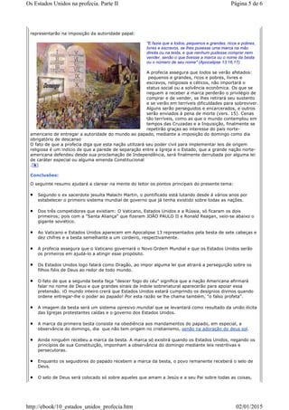 representarão na imposição da autoridade papal:
"E fazia que a todos, pequenos e grandes, ricos e pobres,
livres e escravos, se lhes pusesse uma marca na mão
direita ou na testa, e que nenhum pudesse comprar nem
vender, senão o que tivesse a marca ou o nome da besta
ou o número de seu nome" (Apocalipse 13:16,17).
A profecia assegura que todos se verão afetados:
pequenos e grandes, ricos e pobres, livres e
escravos, religiosos e céticos, não importará o
status social ou a solvência econômica. Os que se
neguem a receber a marca perderão o privilégio de
comprar e de vender, se lhes retirará seu sustento
e se verão em terríveis dificuldades para sobreviver.
Alguns serão perseguidos e encarcerados, e outros
serão enviados à pena de morte (vers. 15). Cenas
tão terríveis, como as que o mundo contemplou em
tempos das Cruzadas e a Inquisição, finalmente se
repetirão graças ao interesse do país norte-
americano de entregar a autoridade do mundo ao papado, mediante a imposição do domingo como dia
obrigatório de descanso
O fato de que a profecia diga que esta nação utilizará seu poder civil para implementar leis de origem
religiosa é um indício de que a parede de separação entre a Igreja e o Estado, que a grande nação norte-
americana defendeu desde sua proclamação de Independência, será finalmente derrubada por alguma lei
de caráter especial ou alguma emenda Constitucional
.[k]
Conclusões:
O seguinte resumo ajudará a clarear na mente do leitor os pontos principais do presente tema:
Segundo o ex sacerdote jesuíta Malachi Martin, o pontificado está lutando desde á vários anos por
estabelecer o primeiro sistema mundial de governo que já tenha existido sobre todas as nações.
Dos três competidores que existiam: O Vaticano, Estados Unidos e a Rússia, só ficaram os dois
primeiros; pois com a "Santa Aliança" que fizeram JOÃO PAULO II e Ronald Reagan, veio-se abaixo o
gigante soviético.
Ao Vaticano e Estados Unidos aparecem em Apocalipse 13 representados pela besta de sete cabeças e
dez chifres e a besta semelhante a um cordeiro, respectivamente.
A profecia assegura que o Vaticano governará o Novo Ordem Mundial e que os Estados Unidos serão
os primeiros em ajudá-lo a atingir esse propósito.
Os Estados Unidos logo falará como Dragão, ao impor alguma lei que atrairá a perseguição sobre os
filhos fiéis de Deus ao redor de todo mundo.
O fato de que a segunda besta faça "descer fogo do céu" significa que a nação Americana afirmará
falar no nome de Deus e que grandes sinais de índole sobrenatural aparecerão para apoiar essa
pretensão. ¡O mundo inteiro crerá que Estados Unidos estará cumprindo os desígnios divinos quando
ordene entregar-lhe o poder ao papado! Por esta razão se lhe chama também, "o falso profeta".
A imagem da besta será um sistema opresivo mundial que se levantará como resultado da união ilícita
das Igrejas protestantes caídas e o governo dos Estados Unidos.
A marca da primeira besta consiste na obediência aos mandamentos do papado, em especial, a
observância do domingo, dia que não tem origem no cristianismo, senão na adoração do deus sol.
Ainda ninguém recebeu a marca da besta. A marca só existirá quando os Estados Unidos, negando os
princípios de sua Constituição, imponham a observância do domingo mediante leis restritivas e
persecutoras.
Enquanto os seguidores do papado recebem a marca da besta, o povo remanente receberá o selo de
Deus.
O selo de Deus será colocado só sobre aqueles que amam a Jesús e a seu Pai sobre todas as coisas,
Página 5 de 6Os Estados Unidos na profecia. Parte II
02/01/2015http://ebook/10_estados_unidos_profecia.htm
 