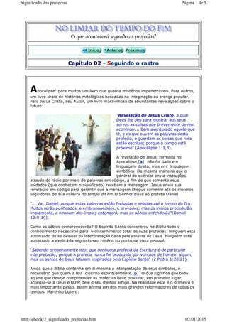 Capítulo 02 - Seguindo o rastro
Apocalipse: para muitos um livro que guarda mistérios impenetráveis. Para outros,
um livro cheio de histórias mitológicas baseadas na imaginação ou crença popular.
Para Jesus Cristo, seu Autor, um livro maravilhoso de abundantes revelações sobre o
futuro:
"Revelação de Jesus Cristo, a qual
Deus lhe deu para mostrar aos seus
servos as coisas que brevemente devem
acontecer... Bem aventurado aquele que
lê, e os que ouvem as palavras desta
profecia, e guardam as coisas que nela
estão escritas; porque o tempo está
próximo" (Apocalipse 1:1,3).
A revelação de Jesus, formada no
Apocalipse,[a] não foi dada em
linguagem direta, mas em linguagem
simbólica. Da mesma maneira que o
general do exército envia instruções
através do rádio por meio de palavras em código, a fim de que somente seus
soldados (que conhecem o significado) recebam a mensagem. Jesus envia sua
revelação em código para garantir que a mensagem chegue somente até os sinceros
seguidores de sua Palavra no tempo do fim.O Senhor disse ao profeta Daniel:
"... Vai, Daniel, porque estas palavras estão fechadas e seladas até o tempo do fim.
Muitos serão purificados, e embranquecidos, e provados; mas os ímpios procederão
ímpiamente, e nenhum dos ímpios entenderá, mas os sábios entenderão"(Daniel
12:9-10).
Como os sábios compreenderão? O Espírito Santo concentrou na Bíblia todo o
conhecimento necessário para o discernimento total de suas profecias. Ninguém está
autorizado de se desviar da interpretação dada pela Palavra de Deus. Ninguém está
autorizado a explicá-la segundo seu critério ou ponto de vista pessoal:
"Sabendo primeiramente isto: que nenhuma profecia da Escritura é de particular
interpretação; porque a profecia nunca foi produzida por vontade de homem algum,
mas os santos de Deus falaram inspirados pelo Espírito Santo" (2 Pedro 1:20,21).
Ainda que a Bíblia contenha em si mesma a interpretação de seus símbolos, é
necessário que quem a leia discirna espiritualmente.[b] O que significa que todo
aquele que deseje compreender as profecias deve procurar, em primeiro lugar,
achegar-se a Deus e fazer dele o seu melhor amigo. Na realidade este é o primeiro e
mais importante passo, assim afirma um dos mais grandes reformadores de todos os
tempos, Martinho Lutero:
Página 1 de 5Significado das profecias
02/01/2015http://ebook/2_significado_profecias.htm
 