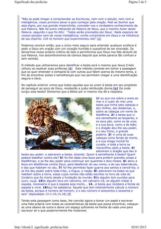 "Não se pode chegar a compreender as Escrituras, nem com o estudo, nem com a
inteligência; vosso primeiro dever é pois começar pela oração. Pedi ao Senhor que
seja digno, por sua grande misericórdia, conceder-vos o verdadeiro conhecimento de
sua Palavra. Não há outro intérprete da Palavra de Deus, que o mesmo Autor desta
Palavra, segundo o que foi dito: `Todos serão ensinados por Deus'. Nada espereis de
vossos estudos nem de vossa inteligência; confia unicamente em Deus e na influência
de seu Espírito. Crê no homem que experimentou isto".[c]
Podemos concluir então, que o único meio seguro para entender qualquer profecia é
pedir a Deus em oração com um coração humilde e suscetível de ser ensinado. Se
deixarmos nosso próprio critério de lado e permitirmos que Deus nos fale através de
sua Palavra, nos assombraremos da clareza daquilo que antes parecia tão confuso e
sem sentido.
O método que utilizaremos para identificar a besta será o mesmo que Jesus Cristo
utilizou ao explicar suas profecias.[d] Este método consiste em tomar a passagem
que se quer entender e compará-la com outras que falem acerca do mesmo tema, a
fim de encontrar pistas e semelhanças que nos permitam chegar a uma identificação
segura e clara.
No capítulo anterior vimos que todos aqueles que se unam à besta em seu propósito
de perseguir ao povo de Deus, receberão a justa retribuição divina.[e] De onde
surgiu esta besta? Deixemos que a Bíblia por si mesma nos dê a resposta:
1E eu pus-me sobre a areia do
mar e vi subir do mar uma
besta que tinha sete cabeças e
dez chifres, dez diademas, e,
sobre as cabeças um nome de
blasfêmia. 2E a besta que vi
era semelhante ao leopardo, e
os seus pés, como os de urso,
e a sua boca, como a de leão;
e o dragão deu-lhe seu poder,
e o seu trono, e grande
poderio. 3E vi uma de suas
cabeças como ferida de morte,
e a sua chaga mortal foi
curada; e toda a terra se
maravilhou após a besta. 4E
adoraram o dragão que deu à
besta seu poder; e adoraram a besta, dizendo: Quem é semelhante à besta? Quem
poderá batalhar contra ela? 5E foi-lhe dada uma boca para proferir grandes coisas e
blasfêmias; e se lhe deu poder para continuar por quarenta e dois meses. 6E abriu a
boca em blasfêmias contra Deus, para blasfemar do seu nome, e do seu tabernáculo,
e dos que habitam no céu. 7E foi-lhe permitido fazer guerra aos santos e vencê-los; e
se lhe deu poder sobre toda tribo, e língua, e nação. 8E adoraram-na todos os que
habitam sobre a terra, esses cujos nomes não estão escritos no livro da vida do
Cordeiro que foi morto desde a fundação do mundo. 9Se alguém tem ouvidos para
ouvir, ouça. 10Se alguém leva em cativeiro, em cativeiro irá; se alguém matar à
espada, necessário é que à espada seja morto... 14...à besta que recebera a ferida de
espada e vivia. 18Aqui há sabedoria. Aquele que tem entendimento calcule o número
da besta, porque é número de homem; e o seu número é seiscentos e sessenta e
seis" (Apocalipse 13:1-10,14,18).[f]
Tendo esta passagem como base, lhe convido agora a tomar um papel e escrever
uma lista própria com todas as características da besta que possa encontrar, coloque-
as uma abaixo da outra e deixe um espaço suficiente na frente de cada uma para
escrever ali o que posteriormente lhe mostrarei.
Página 2 de 5Significado das profecias
02/01/2015http://ebook/2_significado_profecias.htm
 