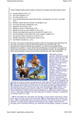 Pronto? Depois deste primeiro passo você deve ter obtido uma lista similar a esta:
A besta sobe do mar (v.1).
Tem sete cabeças (v.1).
Tem dez chifres (v.1)
Tem características de outros três animais: um leopardo, um urso e um leão
(v.2).
Recebe o poder de outro animal: um dragão (v.2).
Tem boca que fala arrogâncias (v.5).
Blasfema contra Deus (v.6).
Blasfema contra o Tabernáculo (v.6).
Blasfema contra os que habitam no céu (v.6).
Receba autoridade para governar durante 42 meses (v.5).
Sua autoridade é sobre toda tribo, povo, língua e nação (v.7).
Faz guerra contra os santos e os vence (v.7).
Recebe finalmente uma ferida de morte (v.10).
Sua ferida é sarada (vs. 3,14).
Por favor, leia estas características quantas vezes for necessário para familiarizar-se
com elas, se possível, repita-as até memorizá-las. Uma vez feito isto, leia
atentamente o seguinte extrato dos capítulos 7 e 8 do livro do profeta Daniel,
tratando de encontrar o maior número de semelhanças e escrevê-las no espaço em
branco que você deixou na frente de cada enunciado de sua lista. As marcações em
itálico acrescentadas ao texto lhe permitirá encontrá-las com maior facilidade:
"3E quatro animais
grandes, diferentes uns dos
outros, subiam do mar. 4O
primeiro era como leão...
6Depois disso, eu continuei
olhando, e eis aqui outro,
semelhante a um
leopardo... tinha também
este animal quatro
cabeças... 7Depois disso.. e
eis aqui o quarto animal[o
dragão], terrível e
espantoso e muito forte, o
qual tinha dentes grandes
de ferro; ele devorava, e
fazia em pedaços, e pisava
aos pés o que sobejava; era
diferente de todos os animais que apareceram antes dele e tinha dez pontas[chifres].
8Estando eu considerando as pontas, eis que entre elas subiu outra ponta pequena...
20...daquela ponta, digo, que tinha olhos, e uma boca que falava grandiosamente, e
cuja aparência era mais firme do que a das suas companheiras. 21Eu olhava, e eis
que essa ponta fazia guerra contra os santos e os vencia. 25E proferirá palavras
contra o Altíssimo, e destruirá os santos do Altíssimo, e cuidará em mudar os tempos
e a lei; e eles serão entregues nas suas mãos por um tempo, e tempos, e metade de
um tempo" (Daniel 7:1-28).
"...9E de uma delas saiu uma ponta mui pequena, a qual cresceu muito para o meio-
dia, e para o oriente, e para a terra formosa. 10E se engrandeceu até o exército dos
céus... 11E se engrandeceu até o príncipe do exército; e por ele foi tirado o contínuo
sacrifício, e o lugar do seu santuário foi lançado por terra. 12E o exército lhe foi
entregue, com o sacrifício contínuo, por causa das transgressões; e lançou a verdade
Página 3 de 5Significado das profecias
02/01/2015http://ebook/2_significado_profecias.htm
 