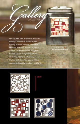 GalleryCOLLECTION
Cube Gunmetal
with Sparkle Gallery Frame
Dazzle $7
NEW Bling Gallery
Collection Frames
Add a dose of bling
and fun with Shine,
Sparkle, and Dazzle
Gallery Frames.
Shine $7
Sparkle $7
Display your own work of art with the
Gallery Collection. Customize your
Gallery Warmer anytime — with the
seasons, with your moods, or just on
a whim — with removable, magnetic
frames! Each Gallery Warmer has an
illuminated pane to attach any of our
Gallery Collection Frames and fill the
room with beautiful shadows and light.
10
 