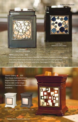 Classic Charcoal $35Classic Cream $35
Cube Moss
with Shine Gallery Frame
Cube Ebony
with Dazzle Gallery Frame
NEW Gallery Cube $35
A modern twist on our Gallery Warmer, the Gallery Cube’s minimalist design
and satiny finish keep the focus on your collection of Gallery Frames.
Available in Ebony,Gunmetal, and Moss. See pages 12-13 for frames.
Classic Gallery $35
The Classic GalleryWarmer's
elegant lines let your Gallery
Frames take center stage.
Available in Charcoal,Cream,
and Brick.
= Reactive Glaze. Final finish may vary.
Classic Brick
with Sparkle Gallery Frame 11
Gallery Collection
 