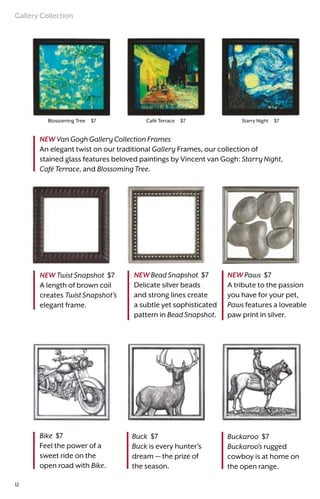 Starry Night $7Café Terrace $7Blossoming Tree $7
NEW Bead Snapshot $7
Delicate silver beads
and strong lines create
a subtle yet sophisticated
pattern in Bead Snapshot.
NEW Paws $7
A tribute to the passion
you have for your pet,
Paws features a loveable
paw print in silver.
NEW Van Gogh Gallery Collection Frames
An elegant twist on our traditional Gallery Frames, our collection of
stained glass features beloved paintings by Vincent van Gogh: Starry Night,
Café Terrace, and Blossoming Tree.
NEW Twist Snapshot $7
A length of brown coil
creates Twist Snapshot’s
elegant frame.
Bike $7
Feel the power of a
sweet ride on the
open road with Bike.
Buck $7
Buck is every hunter’s
dream — the prize of
the season.
Buckaroo $7
Buckaroo’s rugged
cowboy is at home on
the open range.
Gallery Collection
12
 