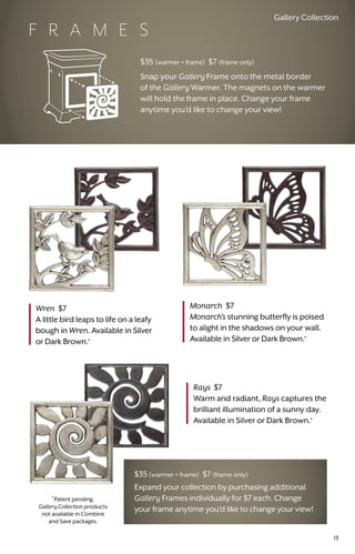 Wren $7
A little bird leaps to life on a leafy
bough in Wren. Available in Silver
or Dark Brown.*
Rays $7
Warm and radiant, Rays captures the
brilliant illumination of a sunny day.
Available in Silver or Dark Brown.*
Monarch $7
Monarch’s stunning butterfly is poised
to alight in the shadows on your wall.
Available in Silver or Dark Brown.*
*
Patent pending.
Gallery Collection products
not available in Combine
and Save packages.
$35 (warmer + frame) $7 (frame only)
Expand your collection by purchasing additional
Gallery Frames individually for $7 each. Change
your frame anytime you’d like to change your view!
$35 (warmer + frame) $7 (frame only)
Snap your Gallery Frame onto the metal border
of the Gallery Warmer. The magnets on the warmer
will hold the frame in place. Change your frame
anytime you’d like to change your view!
F R A M E S
Gallery Collection
13
 