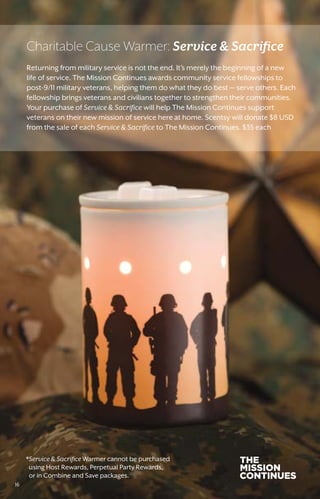 *Service  Sacrifice Warmer cannot be purchased
using Host Rewards, Perpetual Party Rewards,
or in Combine and Save packages.
Returning from military service is not the end. It’s merely the beginning of a new
life of service. The Mission Continues awards community service fellowships to
post-9/11 military veterans, helping them do what they do best — serve others. Each
fellowship brings veterans and civilians together to strengthen their communities.
Your purchase of Service  Sacrifice will help The Mission Continues support
veterans on their new mission of service here at home. Scentsy will donate $8 USD
from the sale of each Service  Sacrifice to The Mission Continues. $35 each
Charitable Cause Warmer: Service  Sacrifice
16
 