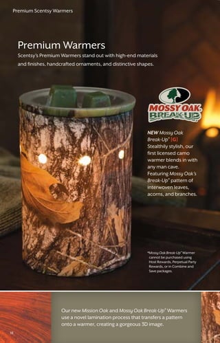 1818
NEW Mossy Oak
Break-Up®
[G]
Stealthily stylish, our
first licensed camo
warmer blends in with
any man cave.
Featuring Mossy Oak’s
Break-Up®
pattern of
interwoven leaves,
acorns, and branches.
Premium Warmers
Scentsy’s Premium Warmers stand out with high-end materials
and finishes, handcrafted ornaments, and distinctive shapes.
Our new Mission Oak and Mossy Oak Break-Up®
Warmers
use a novel lamination process that transfers a pattern
onto a warmer, creating a gorgeous 3D image.
*Mossy Oak Break-Up®
Warmer
cannot be purchased using
Host Rewards, Perpetual Party
Rewards, or in Combine and
Save packages.
18
Premium Scentsy Warmers
 