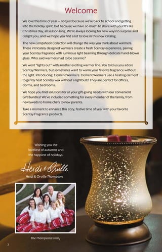 Heidi & Orville Thompson
Wishing you the
loveliest of autumns and
the happiest of holidays,
The Thompson Family
Welcome
We love this time of year — not just because we’re back to school and getting
into the holiday spirit, but because we have so much to share with you! It’s like
Christmas Day, all season long. We’re always looking for new ways to surprise and
delight you, and we hope you find a lot to love in this new catalog.
The new LampshadeCollection will change the way you think about warmers.
These intricately designed warmers create a fresh Scentsy experience, pairing
your Scentsy fragrance with luminous light beaming through delicate hand-blown
glass. Who said warmers had to be ceramic?
We went “lights out” with another exciting warmer line. You told us you adore
Scentsy Warmers, but sometimes want to warm your favorite fragrance without
the light. Introducing: Element Warmers. Element Warmers use a heating element
to gently heat Scentsy wax without a lightbulb! They are perfect for offices,
dorms, and bedrooms.
We hope you find solutions for all your gift-giving needs with our convenient
Gift Bundles! We’ve included something for every member of the family, from
newlyweds to home chefs to new parents.
Take a moment to enhance this cozy, festive time of year with your favorite
Scentsy Fragrance products.
2
 