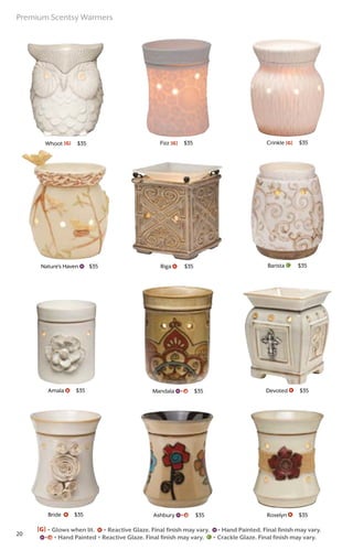 Whoot [G] $35
Bride $35
Amala $35
Nature’s Haven $35 Barista $35Riga $35
Mandala $35
Crinkle [G] $35
Devoted $35
Roselyn $35Ashbury $35
Fizz [G] $35
[G] = Glows when lit. = Reactive Glaze. Final finish may vary. = Hand Painted. Final finish may vary.
= Hand Painted + Reactive Glaze. Final finish may vary. = Crackle Glaze. Final finish may vary.
Premium Scentsy Warmers
20
 