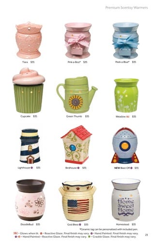 Birdhouse $35 NEW Blast Off $35Lighthouse $35
God Bless $35
Green Thumb $35 Meadow [G] $35
Homestead $35
Cupcake $35
Pink-a-Boo* $35 Peek-a-Blue* $35Tiara $35
DoodleBud $35
[G] = Glows when lit. = Reactive Glaze. Final finish may vary. = Hand Painted. Final finish may vary.
= Hand Painted + Reactive Glaze. Final finish may vary. = Crackle Glaze. Final finish may vary.
*Ceramic tag can be personalized with included pen.
Premium Scentsy Warmers
23
 