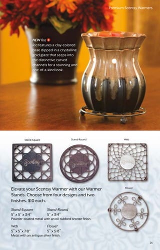 Stand-RoundStand-Square Web
Flower
Elevate your Scentsy Warmer with our Warmer
Stands. Choose from four designs and two
finishes. $10 each.
Stand-Square	Stand-Round
5” x 5” x 3/4”	 5” x 3/4”
Powder-coated metal with an oil-rubbed bronze finish.
Web	Flower
5” x 5”x 7/8”	 5” x 5/8”
Metal with an antique silver finish.
NEW Ria
Ria features a clay-colored
base dipped in a crystalline
gold glaze that seeps into
the distinctive carved
channels for a stunning and
one-of-a-kind look.
Premium Scentsy Warmers
25
 