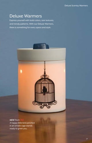 Deluxe Warmers
Express yourself with bold colors, rare textures,
and trendy patterns. With our Deluxe Warmers,
there is something for every space and style.
NEW Finch
A happy little bird perched
in an ornate cage stands
ready to greet you.
[G]
Deluxe Scentsy Warmers
27
 