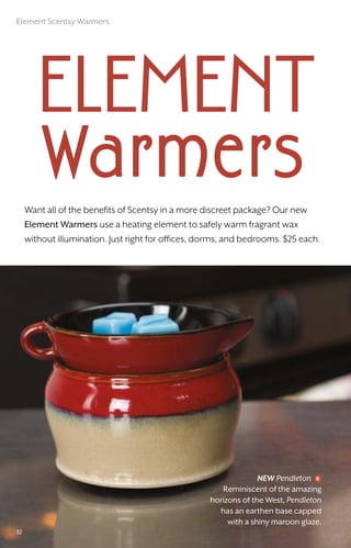 Want all of the benefits of Scentsy in a more discreet package? Our new
Element Warmers use a heating element to safely warm fragrant wax
without illumination. Just right for offices, dorms, and bedrooms. $25 each.
NEW Pendleton
Reminiscent of the amazing
horizons of the West, Pendleton
has an earthen base capped
with a shiny maroon glaze.
element
Warmers
32
Element Scentsy Warmers
 
