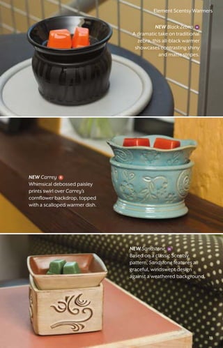Element Scentsy Warmers
NEW Black Zebra
A dramatic take on traditional
zebra, this all-black warmer
showcases contrasting shiny
and matte stripes.
NEW Sandstone
Based on a classic Scentsy
pattern, Sandstone features a
graceful, windswept design
against a weathered background.
NEW Carrey
Whimsical debossed paisley
prints swirl over Carrey’s
cornflower backdrop, topped
with a scalloped warmer dish.
33
Element Scentsy Warmers
 