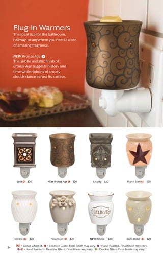 Crinkle [G] $20
NEW Bronze Age $20
Flower Girl $20
Jane $20
NEW Believe $20
Rustic Star [G] $20
Sand Dollar [G] $20
Charity $20
Plug-In Warmers
The ideal size for the bathroom,
hallway, or anywhere you need a dose
of amazing fragrance.
NEW Bronze Age
The subtle metallic finish of
Bronze Age suggests history and
time while ribbons of smoky
clouds dance across its surface.
[G] = Glows when lit. = Reactive Glaze. Final finish may vary. = Hand Painted. Final finish may vary.
= Hand Painted + Reactive Glaze. Final finish may vary. = Crackle Glaze. Final finish may vary.
34
 