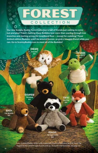 38
Every Scentsy Buddy comes with a zippered pouch to hold your favorite Scent Pak
fragrance. For children ages 3 years and up. (Includes one Scent Pak, see page 53.)
Our new Scentsy Buddy Forest Collection is full of friends just waiting to come
out and play! There’s nothing these Buddies love more than soaring through tree
branches and darting across the woodland floor — except for cuddling! These
limited-edition Buddies won’t be around forever, so grab a snuggly friend while you
can. Go to ScentsyBuddy.com to meet all of the Buddies!
Oakley
the Owl
$25
Bramble
the bear
$25
Blrch
the BEAVER
$25
Rowan
the raccoon
$25
Fern
the FOX
$25
T wl ggy
the turtle
$25
38
 