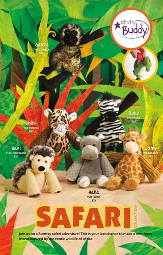 Join us on a Scentsy safari adventure! This is your last chance to make a new fuzzy
friend inspired by the exotic wildlife of Africa.
Chlka
the cheeta
$25
Zuku
the zebra
$25
Havl
the hedgehog
$25
Halla
the hippo
$25
Jamu
the giraffe
$25
Gambl
the gorilla
$25
39
 