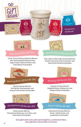 GifT
BundleS
_
Honeymoon
Gift Bundle
Cupcake Scentsy Warmer,
Happy Birthday, Simply Lime, and
Simply Vanilla Scentsy Bars
Barista Scentsy Warmer,
Perk Me Up, Mochadoodle, and
Sticky Cinnamon Bun Scentsy Bars
Urban Earth Scentsy Warmer,
Ocean, Vanilla Suede, and
Just Breathe Scentsy Bars
Pink-a-Boo or Peek-a-Blue Scentsy Warmer,
Newborn Nursery, French Lavender, and
Sweet Pea  Vanilla Scentsy Bars
Each gift bundle comes with a printed gift box, coordinated ribbon,
and a gift label customized for each theme.
Bride Scentsy Warmer,
Honeymoon Hideaway, Love Story, and
Satin Sheets Scentsy Bars
Classic Cream Gallery Collection Warmer
with Twist Snapshot Gallery Frame,
Sugar Cookie, Welcome Home, and
Clean Breeze Scentsy Bars
Memories Gift Bundle $50 Bundle of Joy Gift Bundle $50
Nature Gift Bundle $50Honeymoon Gift Bundle $50
Morning Brew Gift Bundle $50
Birthday Gift Bundle $50
40
 
