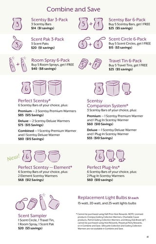 Combine and Save
Perfect Plug-Ins*
6 Scentsy Bars of your choice, plus:
2 Plug-In Scentsy Warmers
$60 ($10 savings)
Scent Sampler
1 Scent Circle, 1 Travel Tin,
1 Room Spray, 1 Scent Pak
$20 ($3 savings)
Perfect Scentsy — Element*
6 Scentsy Bars of your choice, plus:
2 Element Scentsy Warmers
$68 ($12 Savings)
Scentsy
Companion System*
3 Scentsy Bars of your choice, plus:
Premium — 1 Scentsy Premium Warmer
and 1 Plug-In Scentsy Warmer
$60 ($10 Savings)
Deluxe — 1 Scentsy Deluxe Warmer
and 1 Plug-In Scentsy Warmer
$55 ($10 Savings)
Perfect Scentsy*
6 Scentsy Bars of your choice, plus:
Premium — 2 Scentsy Premium Warmers
$85 ($15 Savings)
Deluxe — 2 Scentsy Deluxe Warmers
$75 ($15 Savings)
Combined — 1 Scentsy Premium Warmer
and 1 Scentsy Deluxe Warmer
$80 ($15 Savings)
Scentsy Bar 3-Pack
3 Scentsy Bars
$14 ($1 savings)
Scentsy Bar 6-Pack
Buy 5 Scentsy Bars, get 1 FREE
$25 ($5 savings)
Scent Circle 6-Pack
Buy 5 Scent Circles, get 1 FREE
$15 ($3 savings)
Scent Pak 3-Pack
3 Scent Paks
$20 ($1 savings)
Room Spray 6-Pack
Buy 5 Room Sprays, get 1 FREE
$40 ($8 savings)
Travel Tin 6-Pack
Buy 5 Travel Tins, get 1 FREE
$25 ($5 savings)
41
Replacement Light Bulbs $1 each
15-watt, 20-watt, and 25-watt lights bulbs
* Cannot be purchased using Half-Price Host Rewards. NOTE: Licensed
products (Campus Gallery Collection Warmers, Charitable Cause
products, Patriot Gallery Collection Warmers, and Mossy Oak Break-Up®
)
cannot be purchased using Host Rewards, Perpetual Party Rewards,
or in Combine and Save. Silhouette Collection and Gallery Collection
Warmers are not available in Combine and Save.
 