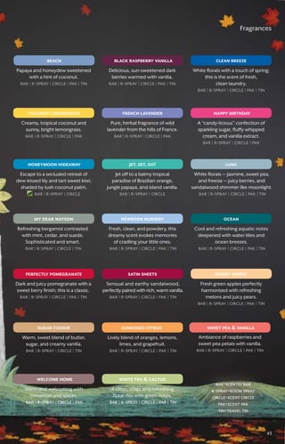 Fragrances
clean breeze
coconut lemongrass
luna
skinny dippin’
sugar cookie sunkissed citrus
welcome home
black raspberry vanilla
satin sheets
oceanmy dear watson
perfectly pomegranate
honeymoon hideaway jet, set, go!
white tea  cactus
sweet pea  vanilla
french lavender
beach
happy birthday
newborn nursery
White florals with a touch of spring;
this is the scent of fresh,
clean laundry.
bar � r-spray � circle � pak � tin
Creamy, tropical coconut and
sunny, bright lemongrass.
bar � r-spray � circle � pak
White florals — jasmine, sweet pea,
and freesia — juicy berries, and
sandalwood shimmer like moonlight.
bar � r-spray � circle � pak � tin
Fresh green apples perfectly
harmonized with refreshing
melons and juicy pears.
bar � r-spray � circle � pak � tin
Delicious, sun-sweetened dark
berries warmed with vanilla.
bar � r-spray � circle � pak � tin
Sensual and earthy sandalwood,
perfectly paired with rich, warm vanilla.
bar � r-spray � circle � pak � tin
Cool and refreshing aquatic notes
deepened with water lilies and
ocean breezes.
bar � r-spray � circle � pak � tin
Refreshing bergamot contrasted
with mint, cedar, and suede.
Sophisticated and smart.
bar � r-spray � circle � tin
Dark and juicy pomegranate with a
sweet berry finish; this is a classic.
bar � r-spray � circle � pak � tin
Escape to a secluded retreat of
dew-kissed lily and tart-sweet kiwi,
shaded by lush coconut palm.
bar � r-spray � circle
Jet off to a balmy tropical
paradise of Brazilian orange,
jungle papaya, and island vanilla.
bar � r-spray � circle
Pure, herbal fragrance of wild
lavender from the hills of France.
bar � r-spray � circle � pak
Papaya and honeydew sweetened
with a hint of coconut.
bar � r-spray � circle � pak � tin
A “candy-licious” confection of
sparkling sugar, fluffy whipped
cream, and vanilla extract.
bar � r-spray � circle � pak
Fresh, clean, and powdery, this
dreamy scent evokes memories
of cradling your little ones.
bar � r-spray � circle � pak � tin
Warm, sweet blend of butter,
sugar, and creamy vanilla.
bar � r-spray � circle � tin
Lively blend of oranges, lemons,
limes, and grapefruit.
bar � r-spray � circle � pak � tin
Warm and welcoming with
cinnamon and spices.
bar � r-spray � circle � pak
A clean, crisp, and refreshing
floral mix with green notes.
bar � r-spray � circle � pak � tin
Ambiance of raspberries and
sweet pea petals with vanilla.
bar � r-spray � circle � pak � tin
bar=scentsy bar
r-spray=room spray
circle=scent circle
pak=scent pak
tin=travel tin
43
 