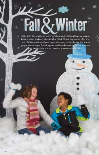 Settle into the season as summer’s heat and golden glow give way to
brisk breezes and rosy cheeks. Our Fall  Winter fragrances offer the
best of this cozy time of year: spicy cinnamon, crunchy apples, warm
ginger, sweet sugar. Each fragrance will awaken memories of seasons
past and enhance your home as you create new ones.
44
 