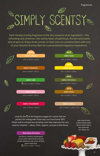 simply lime simply patchouli
NEW
simply apricot
NEW
simply basil
NEW
simply cinnamon simply lemon
NEW
bar � r-spray � circle
simply rose simply spice
simply strawberry simply vanilla
NEW
Fragrances
Each Simply Scentsy fragrance is the very essence of an ingredient — the
refreshing zest of lemon, the earthy heart of patchouli, the tart and sweet
bite of apricot. Enjoy these scents on their own or combine them with one
of your favorite Scentsy Bars for a personalized fragrance experience.
bar � r-spray � circle bar � r-spray � circle
bar � r-spray � circle bar � r-spray � circle
bar � r-spray � circle bar � r-spray � circle
bar � r-spray � circle
bar � r-spray � circle bar � r-spray � circle � pak
bar=scentsy bar
r-spray=room spray
circle=scent circle
pak=scent pak
tin=travel tin
Look for the in the fragrance pages for scents that are
perfect for mixing with Violet Leaf, our ScenTrend 2013.
Violet Leaf is a simple but amazing scent that captures the very
essence of green — dewy, fresh, organic, and just a little floral.
Bora Bora Blossom
Get lost in a balmy combination
of succulent island fruits and lush
orchid, balanced with a kiss of fresh,
green violet leaf.
bar � r-spray � circle
47
 